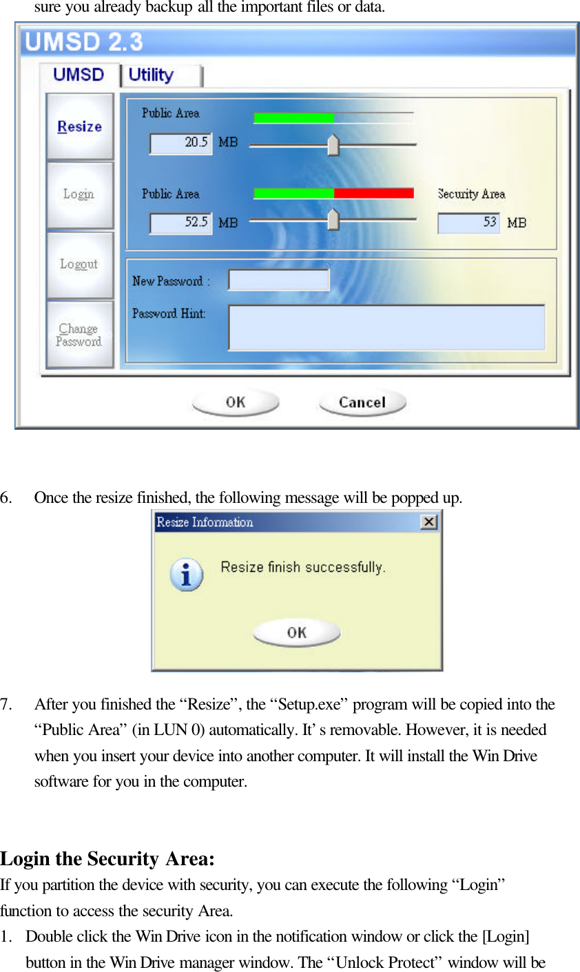   sure you already backup all the important files or data.                   6.  Once the resize finished, the following message will be popped up.        7.  After you finished the “Resize”, the “Setup.exe” program will be copied into the “Public Area” (in LUN 0) automatically. It’s removable. However, it is needed when you insert your device into another computer. It will install the Win Drive software for you in the computer.   Login the Security Area: If you partition the device with security, you can execute the following “Login” function to access the security Area. 1.  Double click the Win Drive icon in the notification window or click the [Login] button in the Win Drive manager window. The “Unlock Protect” window will be 