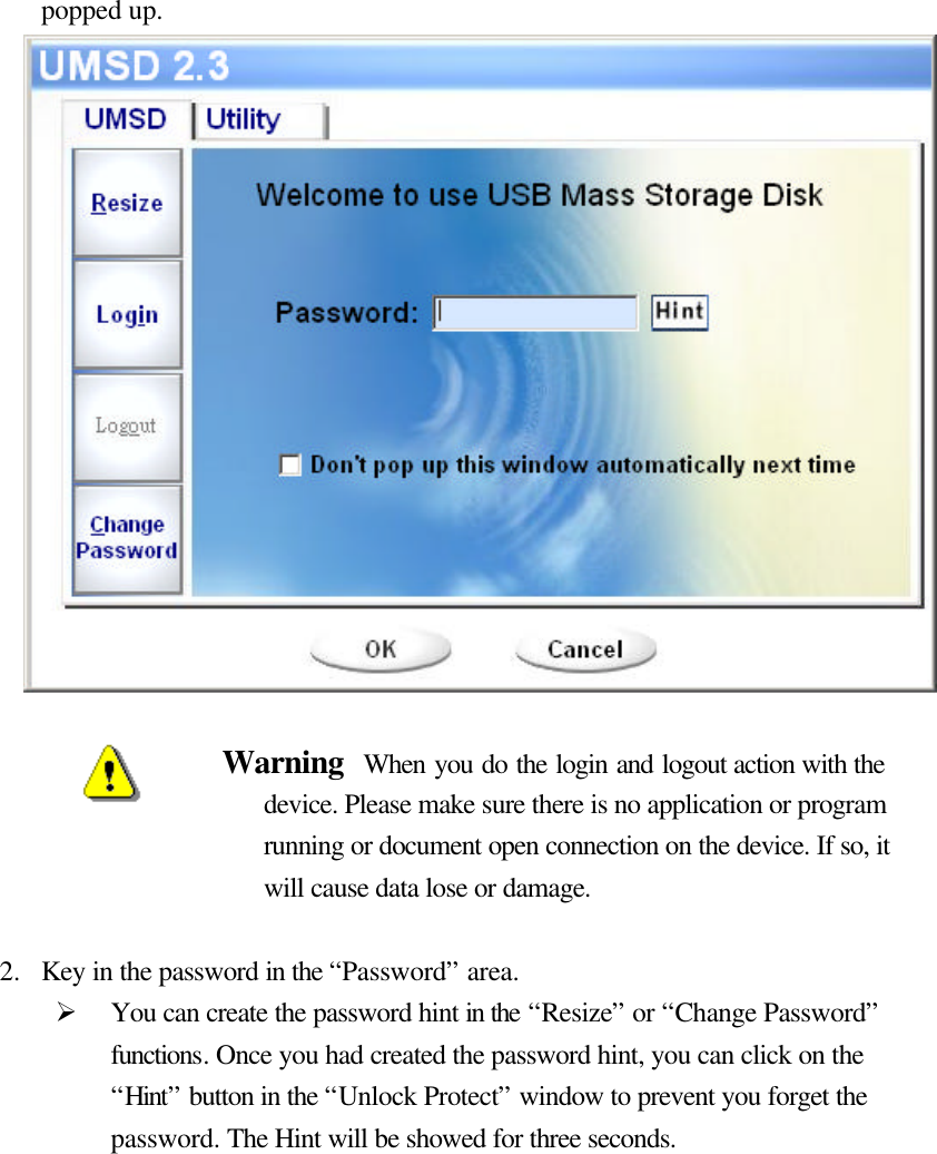   popped up.                  Warning  When you do the login and logout action with the device. Please make sure there is no application or program running or document open connection on the device. If so, it will cause data lose or damage.    2.  Key in the password in the “Password” area. Ø You can create the password hint in the “Resize” or “Change Password” functions. Once you had created the password hint, you can click on the “Hint” button in the “Unlock Protect” window to prevent you forget the password. The Hint will be showed for three seconds.           