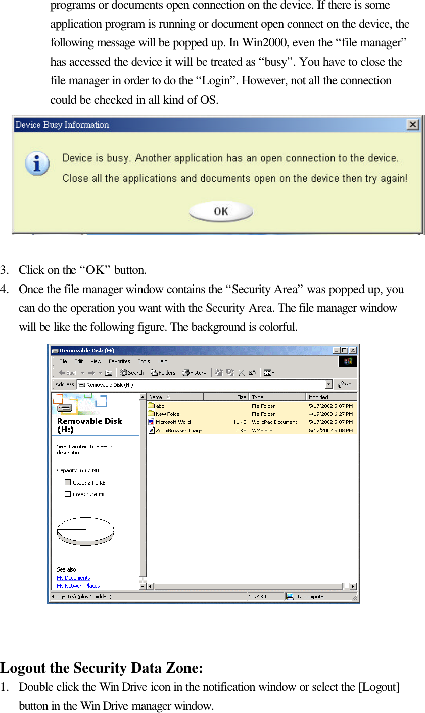   programs or documents open connection on the device. If there is some application program is running or document open connect on the device, the following message will be popped up. In Win2000, even the “file manager” has accessed the device it will be treated as “busy”. You have to close the file manager in order to do the “Login”. However, not all the connection could be checked in all kind of OS.         3.  Click on the “OK” button. 4.  Once the file manager window contains the “Security Area” was popped up, you can do the operation you want with the Security Area. The file manager window will be like the following figure. The background is colorful.                  Logout the Security Data Zone: 1.  Double click the Win Drive icon in the notification window or select the [Logout] button in the Win Drive manager window. 