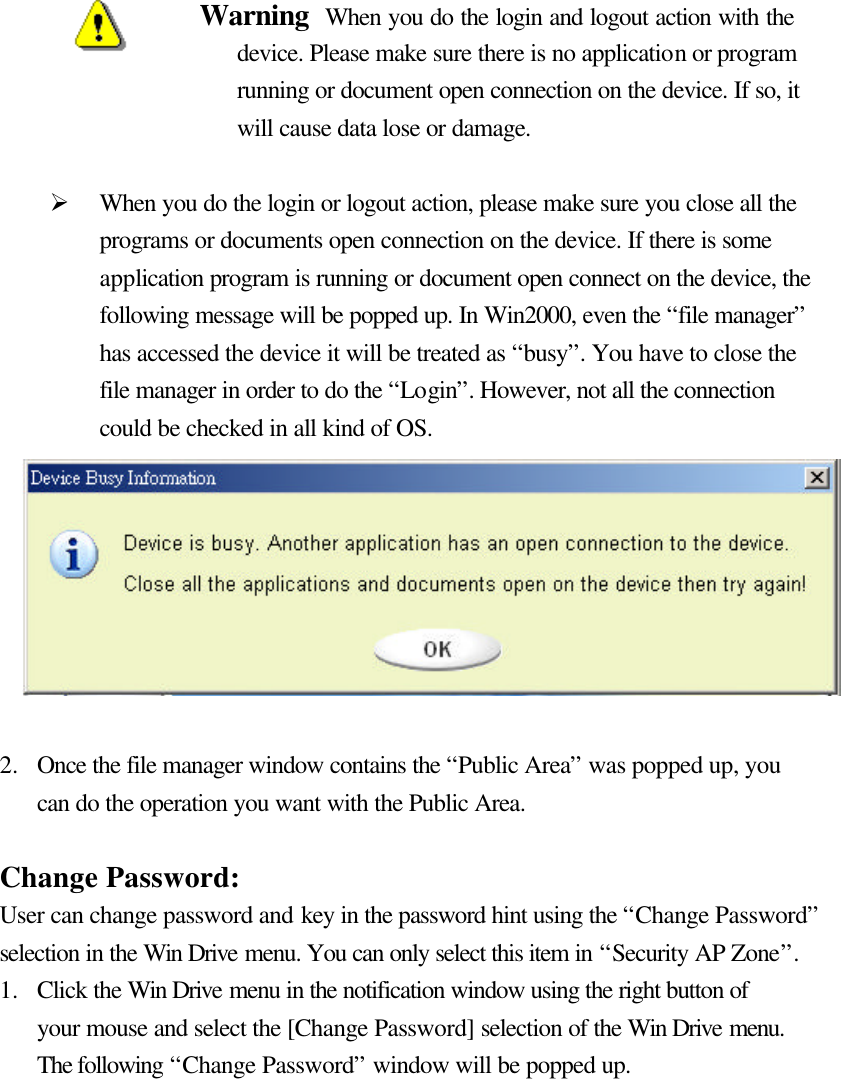     Warning  When you do the login and logout action with the device. Please make sure there is no application or program running or document open connection on the device. If so, it will cause data lose or damage.    Ø When you do the login or logout action, please make sure you close all the programs or documents open connection on the device. If there is some application program is running or document open connect on the device, the following message will be popped up. In Win2000, even the “file manager” has accessed the device it will be treated as “busy”. You have to close the file manager in order to do the “Login”. However, not all the connection could be checked in all kind of OS.         2.  Once the file manager window contains the “Public Area” was popped up, you can do the operation you want with the Public Area.  Change Password: User can change password and key in the password hint using the “Change Password” selection in the Win Drive menu. You can only select this item in “Security AP Zone”. 1.  Click the Win Drive menu in the notification window using the right button of your mouse and select the [Change Password] selection of the Win Drive menu. The following “Change Password” window will be popped up.        