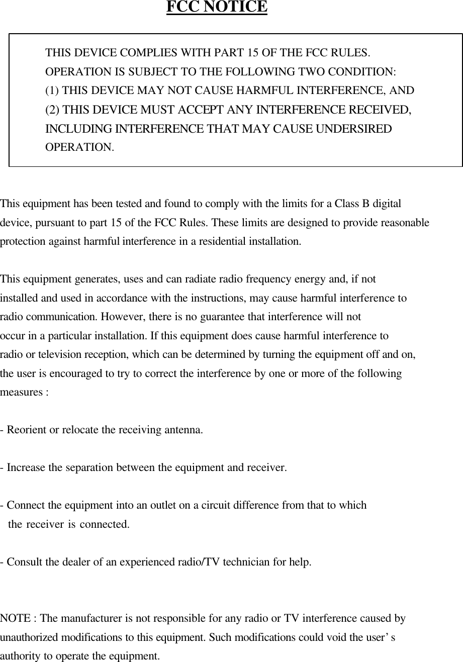   FCC NOTICE  THIS DEVICE COMPLIES WITH PART 15 OF THE FCC RULES. OPERATION IS SUBJECT TO THE FOLLOWING TWO CONDITION: (1) THIS DEVICE MAY NOT CAUSE HARMFUL INTERFERENCE, AND (2) THIS DEVICE MUST ACCEPT ANY INTERFERENCE RECEIVED, INCLUDING INTERFERENCE THAT MAY CAUSE UNDERSIRED   OPERATION.     This equipment has been tested and found to comply with the limits for a Class B digital device, pursuant to part 15 of the FCC Rules. These limits are designed to provide reasonable protection against harmful interference in a residential installation.    This equipment generates, uses and can radiate radio frequency energy and, if not   installed and used in accordance with the instructions, may cause harmful interference to radio communication. However, there is no guarantee that interference will not   occur in a particular installation. If this equipment does cause harmful interference to   radio or television reception, which can be determined by turning the equipment off and on, the user is encouraged to try to correct the interference by one or more of the following measures :    - Reorient or relocate the receiving antenna.    - Increase the separation between the equipment and receiver.    - Connect the equipment into an outlet on a circuit difference from that to which     the receiver is connected.    - Consult the dealer of an experienced radio/TV technician for help.     NOTE : The manufacturer is not responsible for any radio or TV interference caused by   unauthorized modifications to this equipment. Such modifications could void the user’s   authority to operate the equipment.   