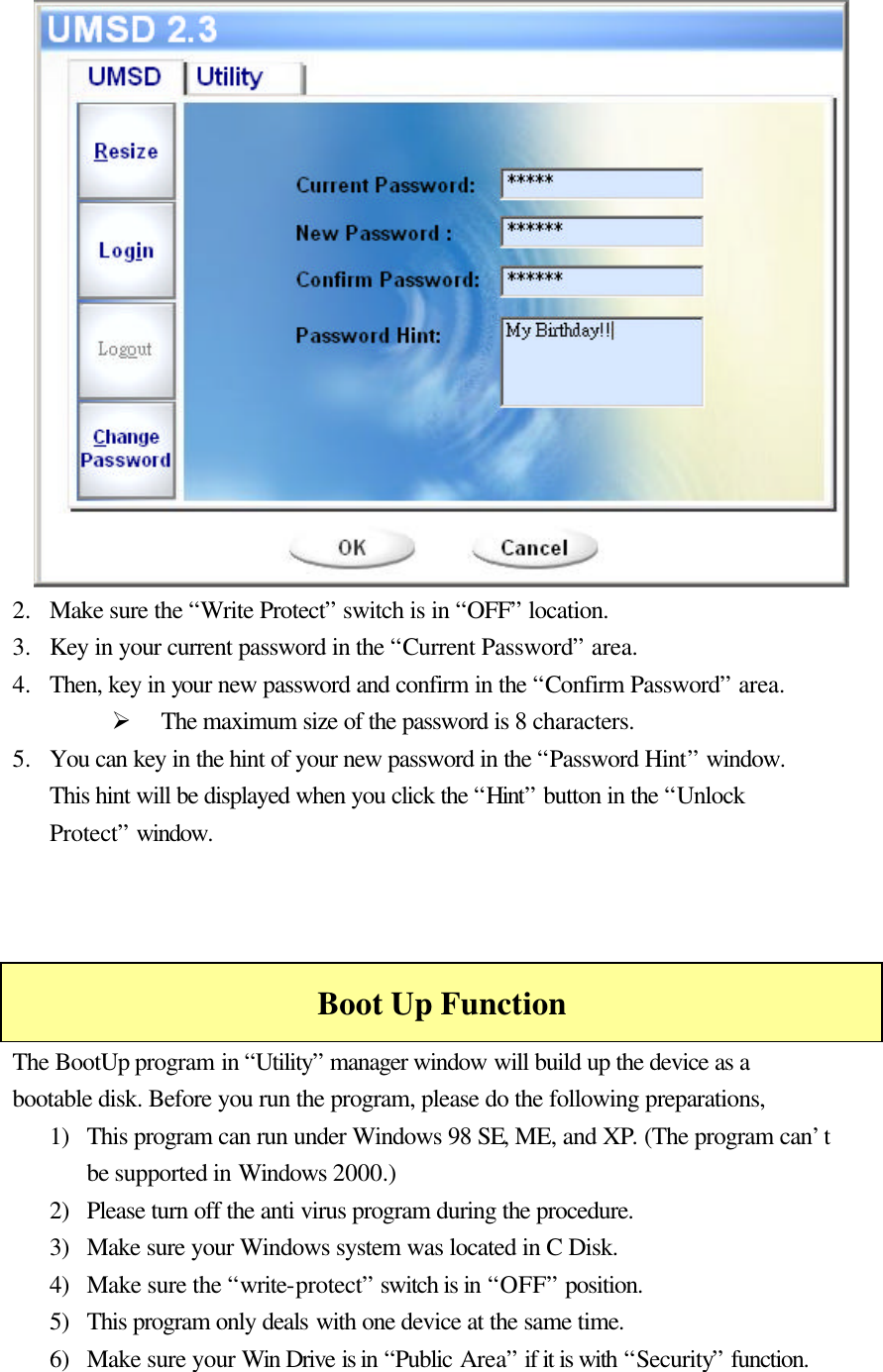                    2.  Make sure the “Write Protect” switch is in “OFF” location. 3.  Key in your current password in the “Current Password” area. 4.  Then, key in your new password and confirm in the “Confirm Password” area. Ø The maximum size of the password is 8 characters. 5.  You can key in the hint of your new password in the “Password Hint” window. This hint will be displayed when you click the “Hint” button in the “Unlock Protect” window.    Boot Up Function The BootUp program in “Utility” manager window will build up the device as a bootable disk. Before you run the program, please do the following preparations, 1) This program can run under Windows 98 SE, ME, and XP. (The program can’t be supported in Windows 2000.) 2) Please turn off the anti virus program during the procedure. 3) Make sure your Windows system was located in C Disk. 4) Make sure the “write-protect” switch is in “OFF” position. 5) This program only deals with one device at the same time. 6) Make sure your Win Drive is in “Public Area” if it is with “Security” function. 