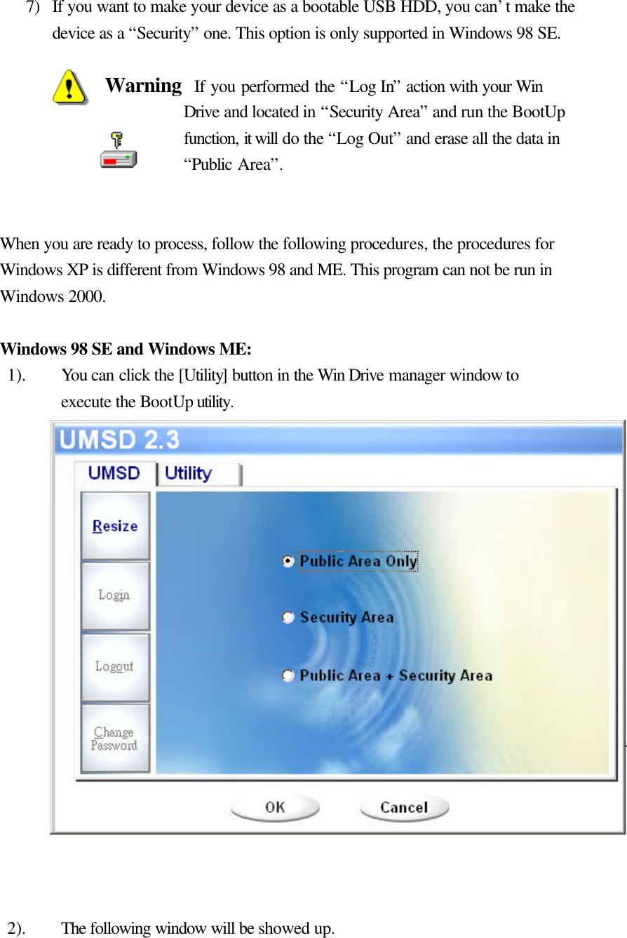   7) If you want to make your device as a bootable USB HDD, you can’t make the device as a “Security” one. This option is only supported in Windows 98 SE.  Warning  If you performed the “Log In” action with your Win Drive and located in “Security Area” and run the BootUp function, it will do the “Log Out” and erase all the data in “Public Area”.   When you are ready to process, follow the following procedures, the procedures for Windows XP is different from Windows 98 and ME. This program can not be run in Windows 2000.  Windows 98 SE and Windows ME: 1). You can click the [Utility] button in the Win Drive manager window to execute the BootUp utility.                    2). The following window will be showed up.   