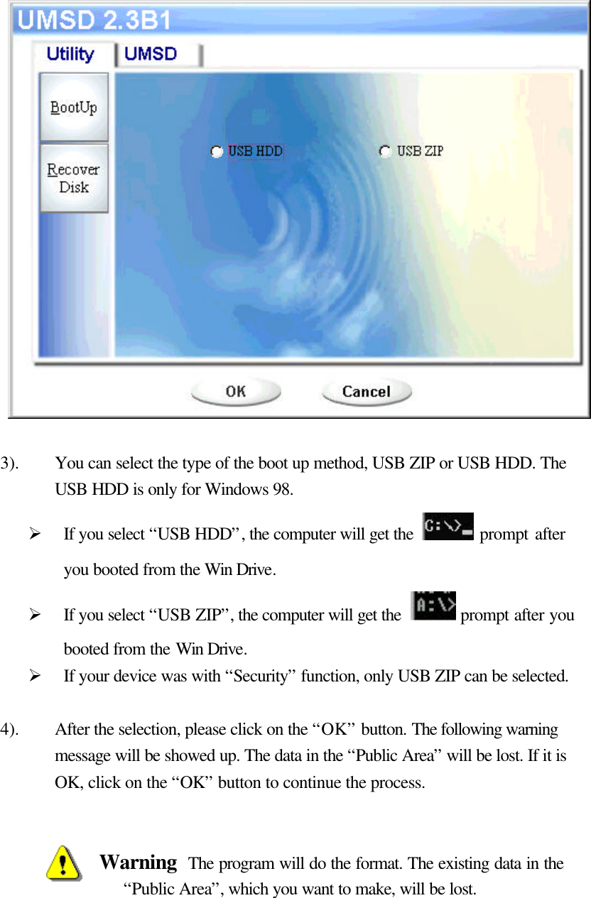                      3). You can select the type of the boot up method, USB ZIP or USB HDD. The USB HDD is only for Windows 98. Ø If you select “USB HDD”, the computer will get the   prompt after you booted from the Win Drive. Ø If you select “USB ZIP”, the computer will get the  prompt after you booted from the Win Drive. Ø If your device was with “Security” function, only USB ZIP can be selected.  4). After the selection, please click on the “OK” button. The following warning message will be showed up. The data in the “Public Area” will be lost. If it is OK, click on the “OK” button to continue the process.   Warning  The program will do the format. The existing data in the “Public Area”, which you want to make, will be lost.   