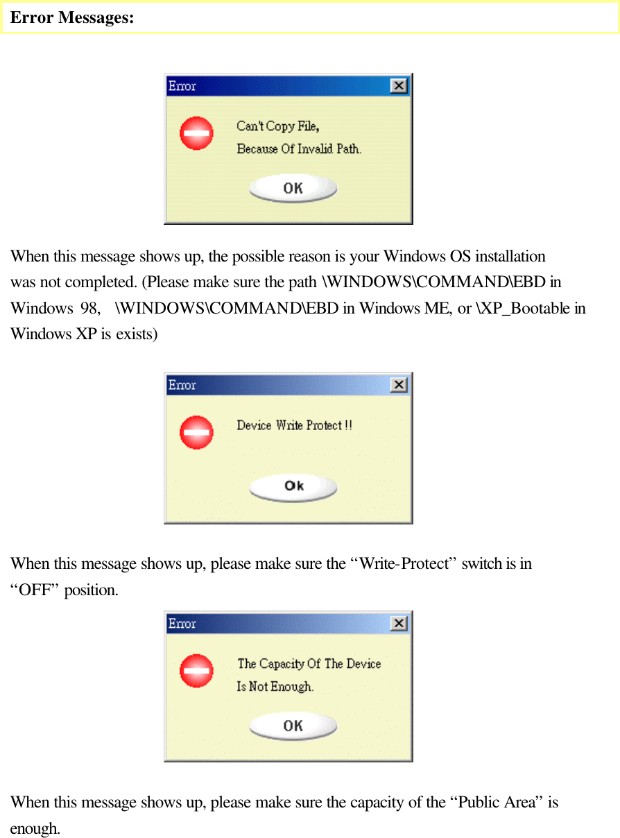     Error Messages:         When this message shows up, the possible reason is your Windows OS installation was not completed. (Please make sure the path \WINDOWS\COMMAND\EBD in Windows 98,  \WINDOWS\COMMAND\EBD in Windows ME, or \XP_Bootable in Windows XP is exists)   When this message shows up, please make sure the “Write-Protect” switch is in “OFF” position.  When this message shows up, please make sure the capacity of the “Public Area” is enough.     