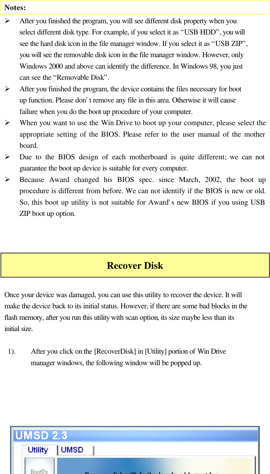   Notes: Ø After you finished the program, you will see different disk property when you select different disk type. For example, if you select it as “USB HDD”, you will see the hard disk icon in the file manager window. If you select it as “USB ZIP”, you will see the removable disk icon in the file manager window. However, only Windows 2000 and above can identify the difference. In Windows 98, you just can see the “Removable Disk”. Ø After you finished the program, the device contains the files necessary for boot up function. Please don’t remove any file in this area. Otherwise it will cause failure when you do the boot up procedure of your computer. Ø When you want to use the Win Drive to boot up your computer, please select the appropriate setting of the BIOS. Please refer to the user manual of the mother board.   Ø Due to the BIOS design of each motherboard is quite different; we can not guarantee the boot up device is suitable for every computer. Ø Because Award changed his BIOS spec. since March, 2002, the boot up procedure is different from before. We can not identify if the BIOS is new or old. So, this boot up utility is not suitable for Award’s new BIOS if you using USB ZIP boot up option.    Recover Disk  Once your device was damaged, you can use this utility to recover the device. It will make the device back to its initial status. However, if there are some bad blocks in the flash memory, after you run this utility with scan option, its size maybe less than its initial size.  1). After you click on the [RecoverDisk] in [Utility] portion of Win Drive manager windows, the following window will be popped up.       