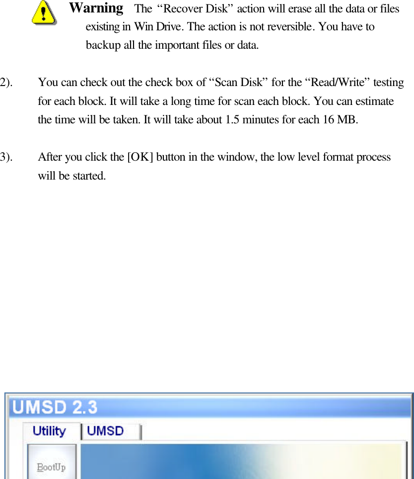                   Warning  The “Recover Disk” action will erase all the data or files existing in Win Drive. The action is not reversible. You have to backup all the important files or data.  2). You can check out the check box of “Scan Disk” for the “Read/Write” testing for each block. It will take a long time for scan each block. You can estimate the time will be taken. It will take about 1.5 minutes for each 16 MB.  3). After you click the [OK] button in the window, the low level format process will be started.               