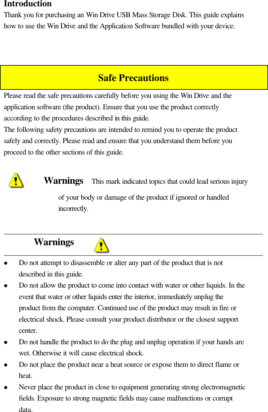   Introduction Thank you for purchasing an Win Drive USB Mass Storage Disk. This guide explains how to use the Win Drive and the Application Software bundled with your device.    Safe Precautions Please read the safe precautions carefully before you using the Win Drive and the application software (the product). Ensure that you use the product correctly according to the procedures described in this guide. The following safety precautions are intended to remind you to operate the product safely and correctly. Please read and ensure that you understand them before you proceed to the other sections of this guide.  Warnings  This mark indicated topics that could lead serious injury of your body or damage of the product if ignored or handled incorrectly.  _____________________________________________________________________ Warnings _____________________________________________________________________ l Do not attempt to disassemble or alter any part of the product that is not described in this guide. l Do not allow the product to come into contact with water or other liquids. In the event that water or other liquids enter the interior, immediately unplug the product from the computer. Continued use of the product may result in fire or electrical shock. Please consult your product distributor or the closest support center. l Do not handle the product to do the plug and unplug operation if your hands are wet. Otherwise it will cause electrical shock. l Do not place the product near a heat source or expose them to direct flame or heat. l Never place the product in close to equipment generating strong electromagnetic fields. Exposure to strong magnetic fields may cause malfunctions or corrupt data. 