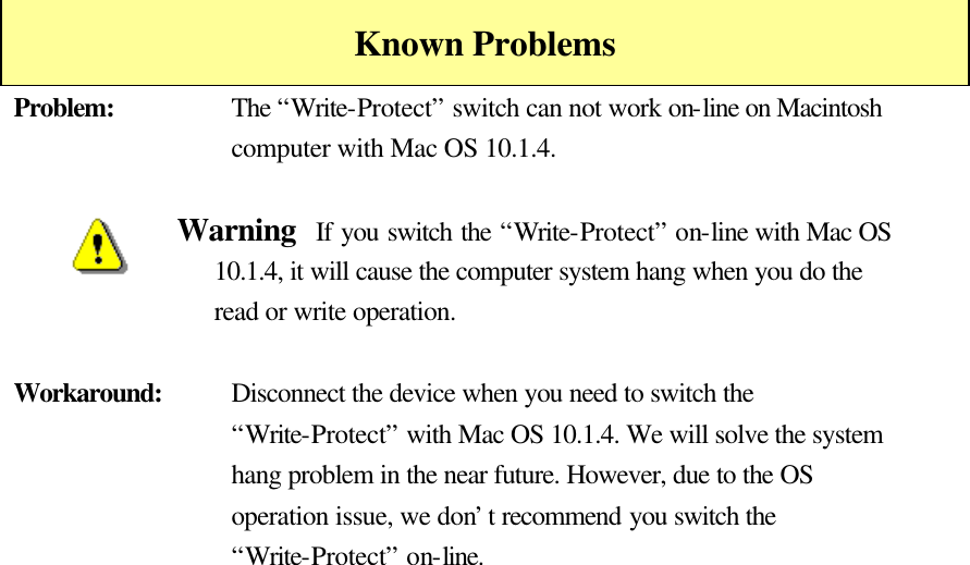    Known Problems Problem:    The “Write-Protect” switch can not work on-line on Macintosh computer with Mac OS 10.1.4.  Warning  If you switch the “Write-Protect” on-line with Mac OS 10.1.4, it will cause the computer system hang when you do the read or write operation.  Workaround:    Disconnect the device when you need to switch the “Write-Protect” with Mac OS 10.1.4. We will solve the system hang problem in the near future. However, due to the OS operation issue, we don’t recommend you switch the “Write-Protect” on-line.  