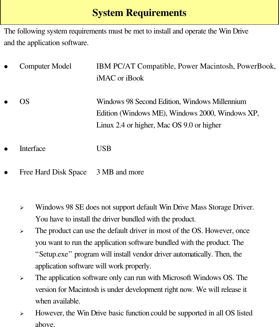    System Requirements The following system requirements must be met to install and operate the Win Drive and the application software.  l Computer Model IBM PC/AT Compatible, Power Macintosh, PowerBook, iMAC or iBook  l OS Windows 98 Second Edition, Windows Millennium Edition (Windows ME), Windows 2000, Windows XP, Linux 2.4 or higher, Mac OS 9.0 or higher  l Interface USB  l Free Hard Disk Space 3 MB and more   Ø Windows 98 SE does not support default Win Drive Mass Storage Driver. You have to install the driver bundled with the product. Ø The product can use the default driver in most of the OS. However, once you want to run the application software bundled with the product. The “Setup.exe” program will install vendor driver automatically. Then, the application software will work properly. Ø The application software only can run with Microsoft Windows OS. The version for Macintosh is under development right now. We will release it when available. Ø However, the Win Drive basic function could be supported in all OS listed above.    