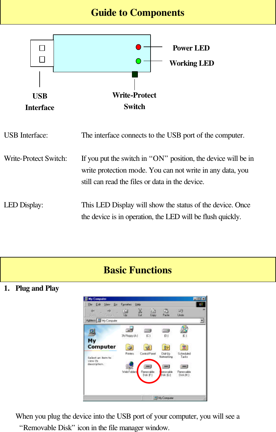    Guide to Components          USB Interface:    The interface connects to the USB port of the computer.  Write-Protect Switch:   If you put the switch in “ON” position, the device will be in write protection mode. You can not write in any data, you still can read the files or data in the device.  LED Display: This LED Display will show the status of the device. Once the device is in operation, the LED will be flush quickly.    Basic Functions 1.  Plug and Play           When you plug the device into the USB port of your computer, you will see a   “Removable Disk” icon in the file manager window. Write-Protect Switch Power LED Working LED USB Interface 