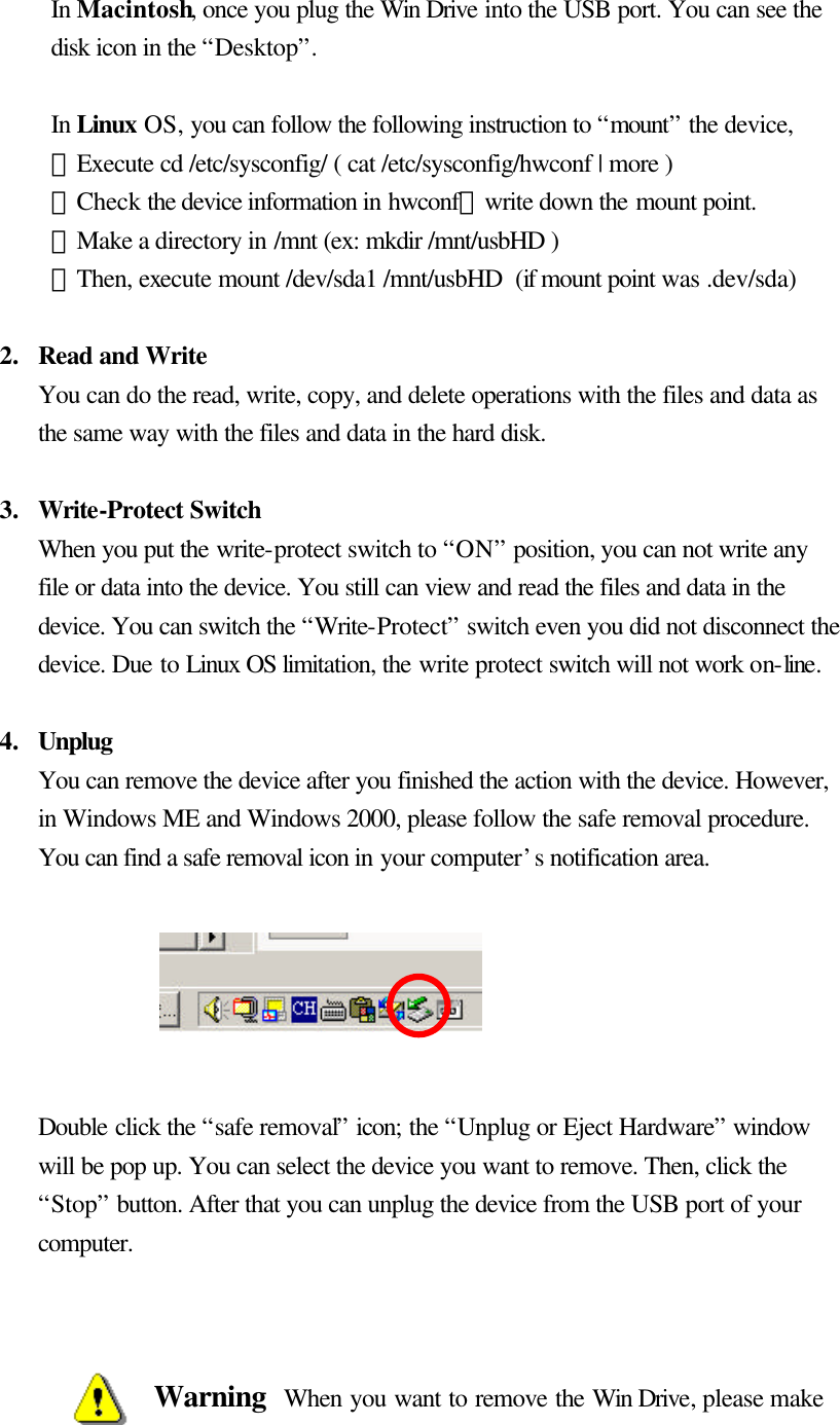      In Macintosh, once you plug the Win Drive into the USB port. You can see the disk icon in the “Desktop”.   In Linux OS, you can follow the following instruction to “mount” the device, ．Execute cd /etc/sysconfig/ ( cat /etc/sysconfig/hwconf | more ) ．Check the device information in hwconf，write down the mount point. ．Make a directory in /mnt (ex: mkdir /mnt/usbHD ) ．Then, execute mount /dev/sda1 /mnt/usbHD (if mount point was .dev/sda)    2.  Read and Write You can do the read, write, copy, and delete operations with the files and data as the same way with the files and data in the hard disk.  3.  Write-Protect Switch When you put the write-protect switch to “ON” position, you can not write any file or data into the device. You still can view and read the files and data in the device. You can switch the “Write-Protect” switch even you did not disconnect the device. Due to Linux OS limitation, the write protect switch will not work on-line.  4.  Unplug You can remove the device after you finished the action with the device. However, in Windows ME and Windows 2000, please follow the safe removal procedure. You can find a safe removal icon in your computer’s notification area.         Double click the “safe removal” icon; the “Unplug or Eject Hardware” window will be pop up. You can select the device you want to remove. Then, click the “Stop” button. After that you can unplug the device from the USB port of your computer.    Warning  When you want to remove the Win Drive, please make 