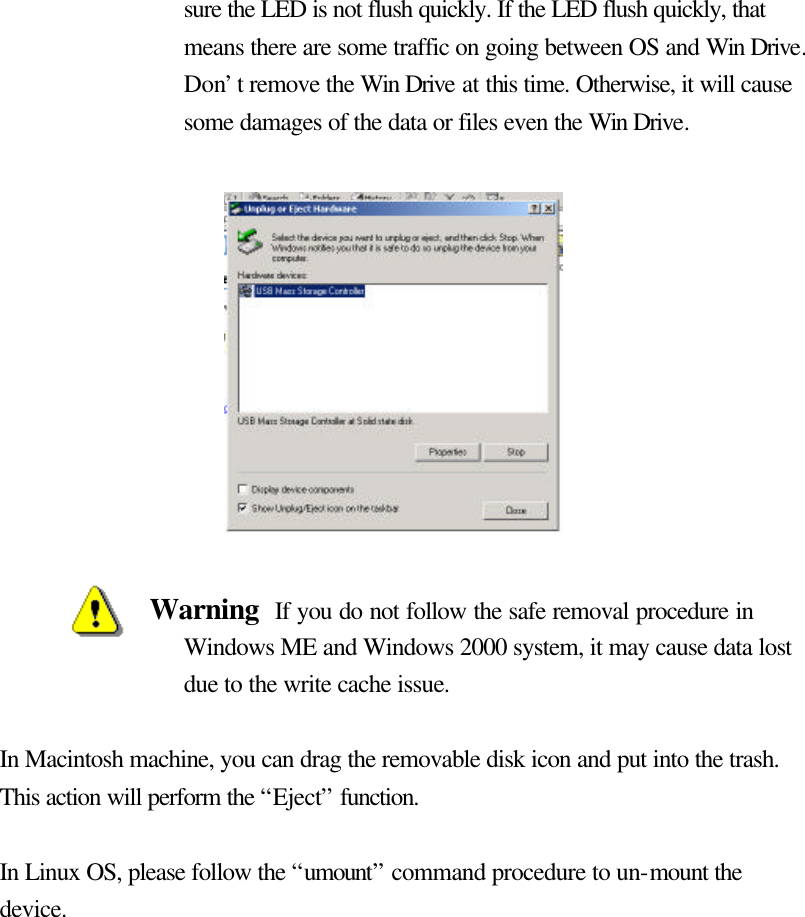   sure the LED is not flush quickly. If the LED flush quickly, that means there are some traffic on going between OS and Win Drive. Don’t remove the Win Drive at this time. Otherwise, it will cause some damages of the data or files even the Win Drive.             Warning  If you do not follow the safe removal procedure in Windows ME and Windows 2000 system, it may cause data lost due to the write cache issue.  In Macintosh machine, you can drag the removable disk icon and put into the trash. This action will perform the “Eject” function.  In Linux OS, please follow the “umount” command procedure to un-mount the device.  