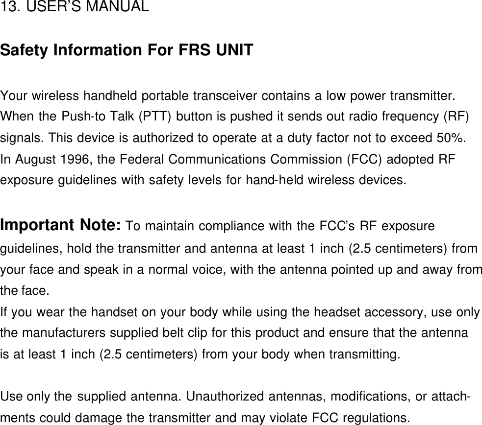 13. USER’S MANUAL    Safety Information For FRS UNIT  Your wireless handheld portable transceiver contains a low power transmitter. When the Push-to Talk (PTT) button is pushed it sends out radio frequency (RF) signals. This device is authorized to operate at a duty factor not to exceed 50%. In August 1996, the Federal Communications Commission (FCC) adopted RF exposure guidelines with safety levels for hand-held wireless devices.  Important Note: To maintain compliance with the FCC’s RF exposure guidelines, hold the transmitter and antenna at least 1 inch (2.5 centimeters) from your face and speak in a normal voice, with the antenna pointed up and away from   the face. If you wear the handset on your body while using the headset accessory, use only the manufacturers supplied belt clip for this product and ensure that the antenna   is at least 1 inch (2.5 centimeters) from your body when transmitting.  Use only the supplied antenna. Unauthorized antennas, modifications, or attach- ments could damage the transmitter and may violate FCC regulations.                 