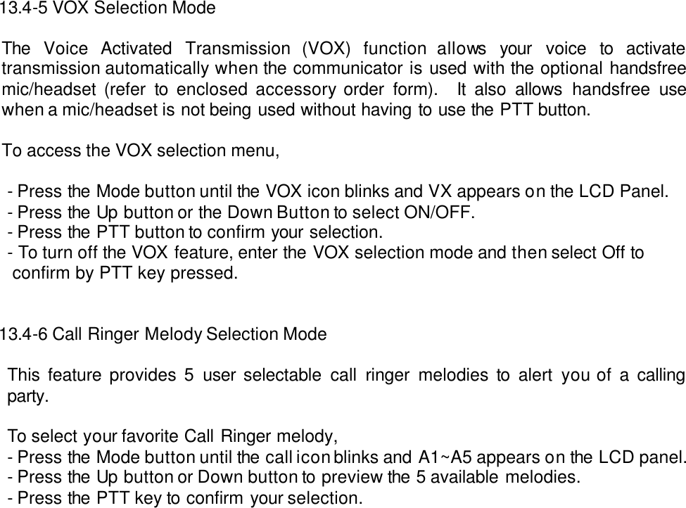   13.4-5 VOX Selection Mode  The Voice Activated Transmission (VOX) function allows your voice to activate transmission automatically when the communicator is used with the optional handsfree mic/headset (refer to enclosed accessory order form).  It also allows handsfree use when a mic/headset is not being used without having to use the PTT button.  To access the VOX selection menu,    - Press the Mode button until the VOX icon blinks and VX appears on the LCD Panel. - Press the Up button or the Down Button to select ON/OFF.   - Press the PTT button to confirm your selection. - To turn off the VOX feature, enter the VOX selection mode and then select Off to    confirm by PTT key pressed.       13.4-6 Call Ringer Melody Selection Mode  This feature provides 5 user selectable call ringer melodies to alert you of a calling party.  To select your favorite Call Ringer melody, - Press the Mode button until the call icon blinks and A1~A5 appears on the LCD panel. - Press the Up button or Down button to preview the 5 available melodies. - Press the PTT key to confirm your selection.                                     