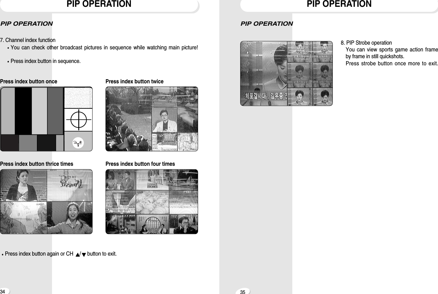 3534PIP OPERATION8. PIP Strobe operationYou can view sports game action frameby frame in still quickshots.Press strobe button once more to exit.PIP OPERATIONPIP OPERATION7. Channel index functionYou can check other broadcast pictures in sequence while watching main picture!Press index button in sequence.Press index button once Press index button twicePress index button thrice times Press index button four timesPress index button again or CH  /button to exit.PIP OPERATION