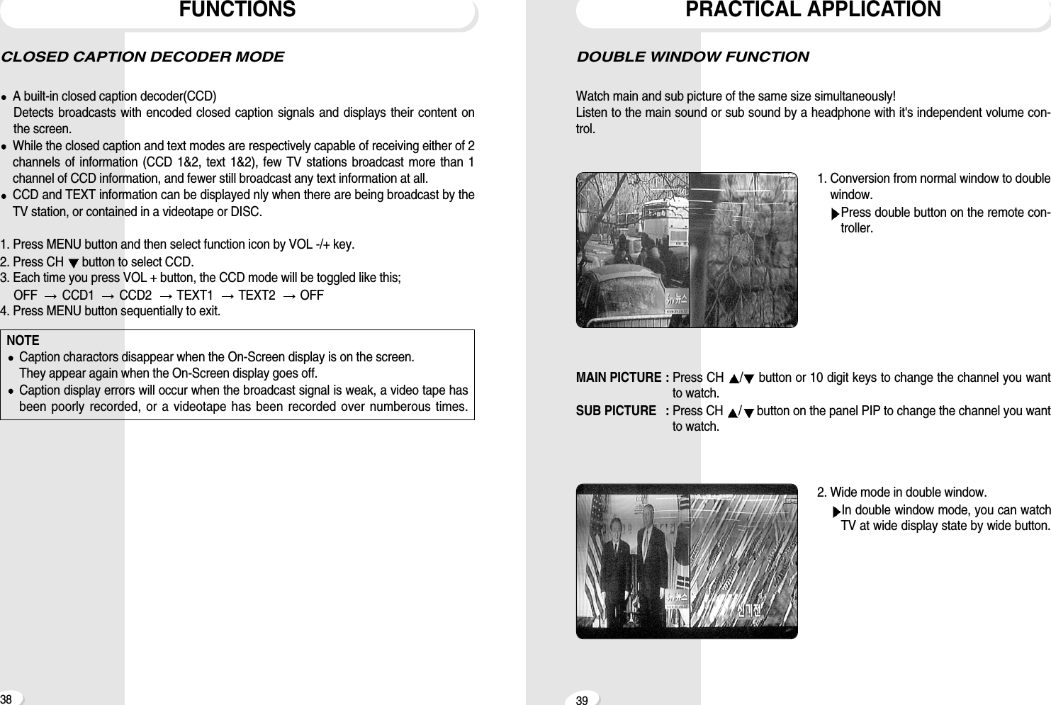 39DOUBLE WINDOW FUNCTIONWatch main and sub picture of the same size simultaneously! Listen to the main sound or sub sound by a headphone with it's independent volume con-trol.1. Conversion from normal window to doublewindow.Press double button on the remote con-troller.MAIN PICTURE : Press CH  /button or 10 digit keys to change the channel you wantto watch.SUB PICTURE  : Press CH  /button on the panel PIP to change the channel you wantto watch.2. Wide mode in double window.In double window mode, you can watchTV at wide display state by wide button.PRACTICAL APPLICATIONCLOSED CAPTION DECODER MODE A built-in closed caption decoder(CCD)Detects broadcasts with encoded closed caption signals and displays their content onthe screen.While the closed caption and text modes are respectively capable of receiving either of 2channels of information (CCD 1&amp;2, text 1&amp;2), few TV stations broadcast more than 1channel of CCD information, and fewer still broadcast any text information at all.CCD and TEXT information can be displayed nly when there are being broadcast by theTV station, or contained in a videotape or DISC.1. Press MENU button and then select function icon by VOL -/+ key.2. Press CH  button to select CCD.3. Each time you press VOL + button, the CCD mode will be toggled like this; OFF   CCD1   CCD2   TEXT1   TEXT2   OFF4. Press MENU button sequentially to exit. FUNCTIONS38NOTECaption charactors disappear when the On-Screen display is on the screen.They appear again when the On-Screen display goes off. Caption display errors will occur when the broadcast signal is weak, a video tape hasbeen poorly recorded, or a videotape has been recorded over numberous times.