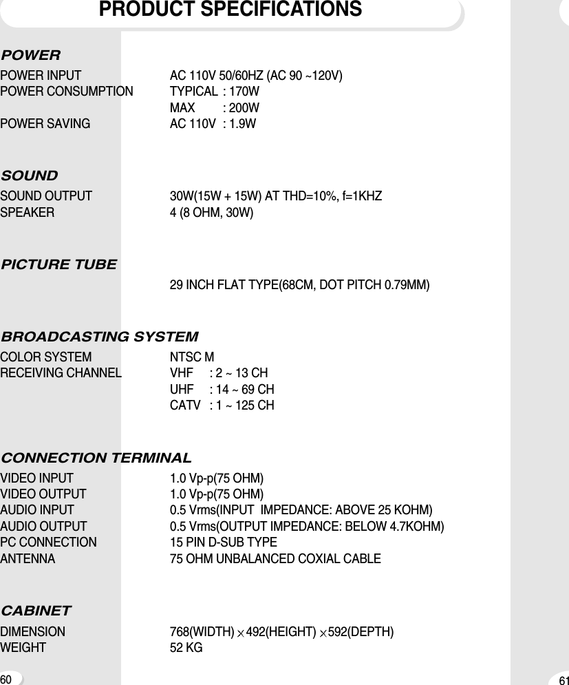 6160POWER POWER INPUT AC 110V 50/60HZ (AC 90 ~120V)POWER CONSUMPTION TYPICAL : 170W MAX : 200WPOWER SAVING AC 110V : 1.9WSOUNDSOUND OUTPUT 30W(15W + 15W) AT THD=10%, f=1KHZSPEAKER 4 (8 OHM, 30W)PICTURE TUBE29 INCH FLAT TYPE(68CM, DOT PITCH 0.79MM)BROADCASTING SYSTEMCOLOR SYSTEM NTSC MRECEIVING CHANNEL VHF : 2 ~ 13 CHUHF : 14 ~ 69 CHCATV : 1 ~ 125 CHCONNECTION TERMINALVIDEO INPUT 1.0 Vp-p(75 OHM)VIDEO OUTPUT 1.0 Vp-p(75 OHM)AUDIO INPUT 0.5 Vrms(INPUT  IMPEDANCE: ABOVE 25 KOHM)AUDIO OUTPUT 0.5 Vrms(OUTPUT IMPEDANCE: BELOW 4.7KOHM)PC CONNECTION 15 PIN D-SUB TYPEANTENNA 75 OHM UNBALANCED COXIAL CABLECABINETDIMENSION 768(WIDTH) 492(HEIGHT) 592(DEPTH)WEIGHT 52 KGPRODUCT SPECIFICATIONS