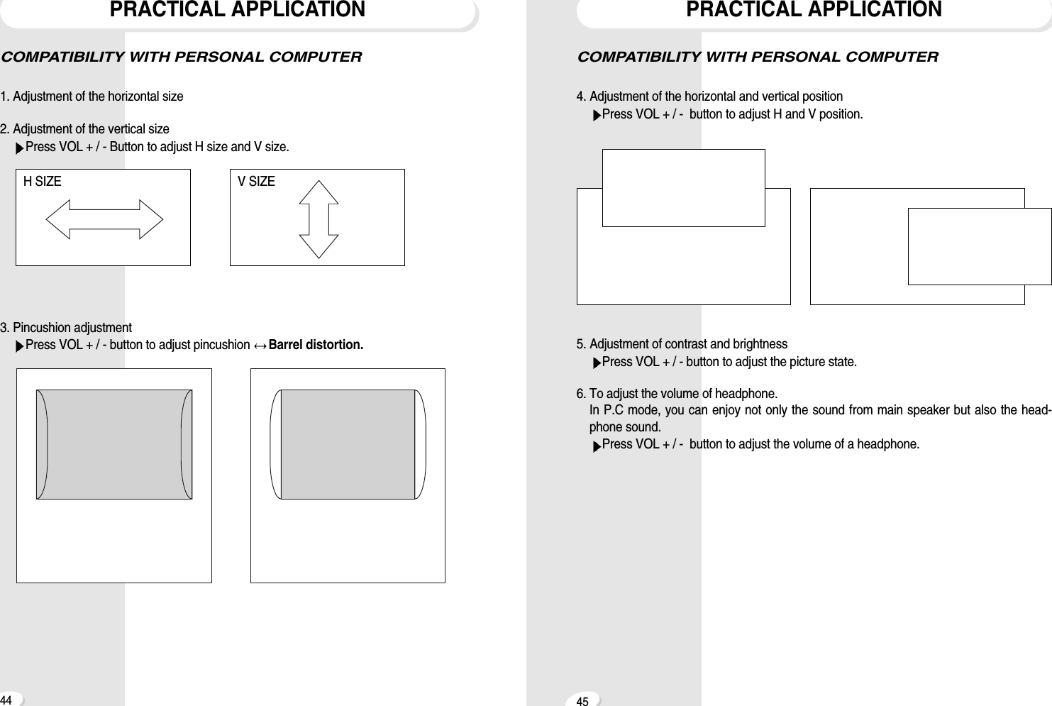 4544PRACTICAL APPLICATIONCOMPATIBILITY WITH PERSONAL COMPUTER4. Adjustment of the horizontal and vertical positionPress VOL + / -  button to adjust H and V position.5. Adjustment of contrast and brightnessPress VOL + / - button to adjust the picture state.6. To adjust the volume of headphone.In P.C mode, you can enjoy not only the sound from main speaker but also the head-phone sound.Press VOL + / -  button to adjust the volume of a headphone.COMPATIBILITY WITH PERSONAL COMPUTER1. Adjustment of the horizontal size2. Adjustment of the vertical sizePress VOL + / - Button to adjust H size and V size.3. Pincushion adjustmentPress VOL + / - button to adjust pincushion  Barrel distortion.PRACTICAL APPLICATIONH SIZE V SIZE