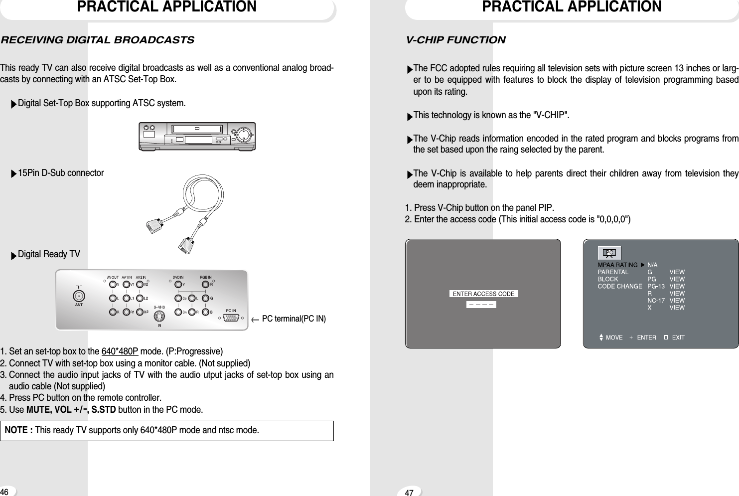 V-CHIP FUNCTIONThe FCC adopted rules requiring all television sets with picture screen 13 inches or larg-er to be equipped with features to block the display of television programming basedupon its rating.This technology is known as the "V-CHIP".The V-Chip reads information encoded in the rated program and blocks programs fromthe set based upon the raing selected by the parent.The V-Chip is available to help parents direct their children away from television theydeem inappropriate.1. Press V-Chip button on the panel PIP.2. Enter the access code (This initial access code is "0,0,0,0")PRACTICAL APPLICATION47RECEIVING DIGITAL BROADCASTSThis ready TV can also receive digital broadcasts as well as a conventional analog broad-casts by connecting with an ATSC Set-Top Box.Digital Set-Top Box supporting ATSC system.15Pin D-Sub connectorDigital Ready TV1. Set an set-top box to the 640*480P mode. (P:Progressive)2. Connect TV with set-top box using a monitor cable. (Not supplied)3. Connect the audio input jacks of TV with the audio utput jacks of set-top box using anaudio cable (Not supplied)4. Press PC button on the remote controller.5. Use MUTE, VOL +/-, S.STD button in the PC mode.PRACTICAL APPLICATION46NOTE : This ready TV supports only 640*480P mode and ntsc mode.2RGB2 RGB IN2ANTPC IN2PC terminal(PC IN)