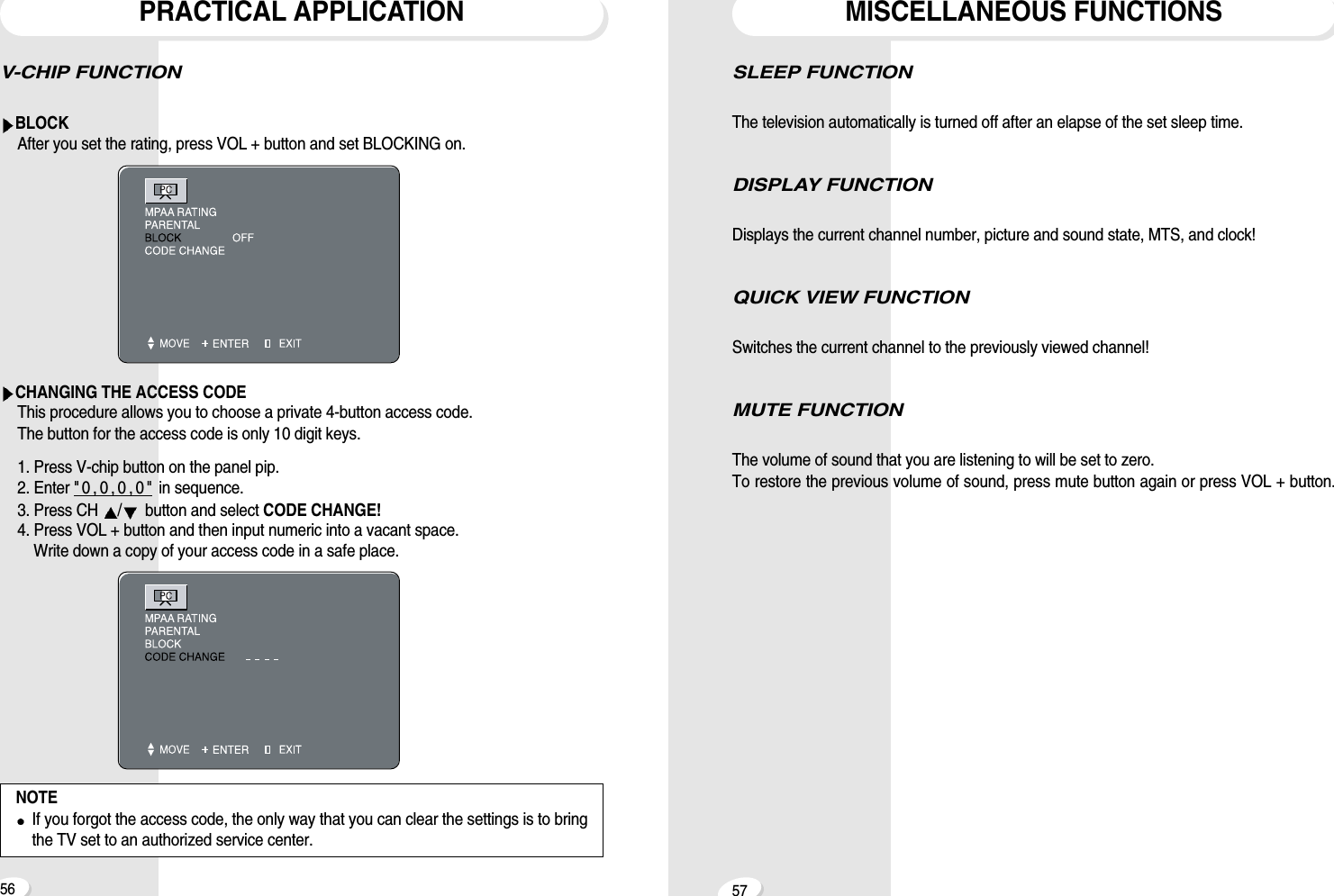 V-CHIP FUNCTION  BLOCKAfter you set the rating, press VOL + button and set BLOCKING on.CHANGING THE ACCESS CODEThis procedure allows you to choose a private 4-button access code.The button for the access code is only 10 digit keys.1. Press V-chip button on the panel pip.2. Enter " 0 , 0 , 0 , 0 " in sequence.3. Press CH  /button and select CODE CHANGE!4. Press VOL + button and then input numeric into a vacant space.Write down a copy of your access code in a safe place.PRACTICAL APPLICATION56 57SLEEP FUNCTION The television automatically is turned off after an elapse of the set sleep time. DISPLAY FUNCTION Displays the current channel number, picture and sound state, MTS, and clock!QUICK VIEW FUNCTION Switches the current channel to the previously viewed channel!MUTE FUNCTIONThe volume of sound that you are listening to will be set to zero.To restore the previous volume of sound, press mute button again or press VOL + button.MISCELLANEOUS FUNCTIONSNOTEIf you forgot the access code, the only way that you can clear the settings is to bringthe TV set to an authorized service center. 