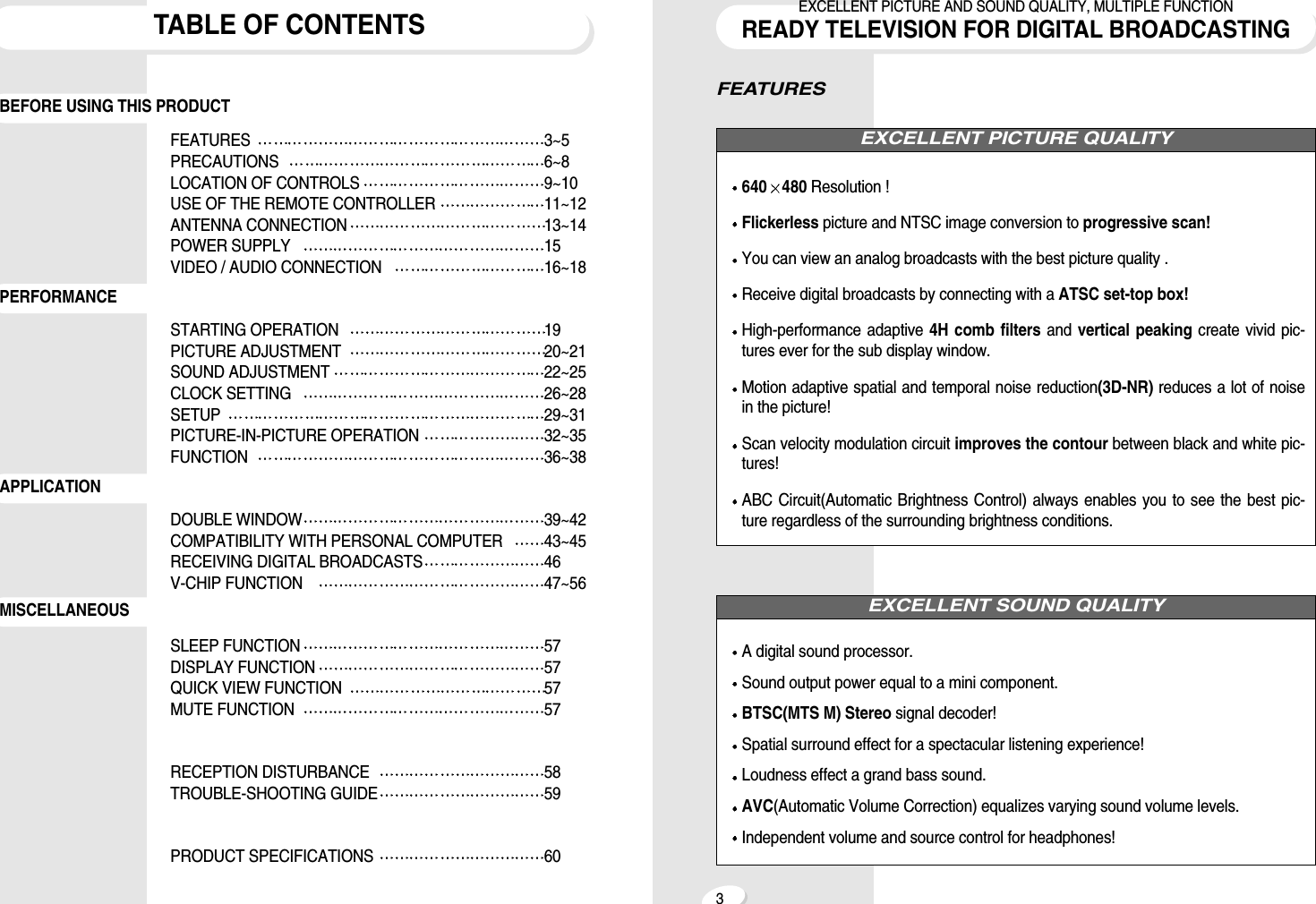 FEATURES640 480 Resolution !Flickerless picture and NTSC image conversion to progressive scan!You can view an analog broadcasts with the best picture quality .Receive digital broadcasts by connecting with a ATSC set-top box!High-performance adaptive 4H comb filters and  vertical peaking create vivid pic-tures ever for the sub display window.Motion adaptive spatial and temporal noise reduction(3D-NR) reduces a lot of noisein the picture!Scan velocity modulation circuit improves the contour between black and white pic-tures!ABC Circuit(Automatic Brightness Control) always enables you to see the best pic-ture regardless of the surrounding brightness conditions.A digital sound processor.Sound output power equal to a mini component.BTSC(MTS M) Stereo signal decoder!Spatial surround effect for a spectacular listening experience!Loudness effect a grand bass sound.AVC(Automatic Volume Correction) equalizes varying sound volume levels.Independent volume and source control for headphones!EXCELLENT SOUND QUALITYEXCELLENT PICTURE QUALITY3EXCELLENT PICTURE AND SOUND QUALITY, MULTIPLE FUNCTIONREADY TELEVISION FOR DIGITAL BROADCASTINGTABLE OF CONTENTSFEATURES 3~5PRECAUTIONS 6~8LOCATION OF CONTROLS 9~10USE OF THE REMOTE CONTROLLER 11~12ANTENNA CONNECTION 13~14POWER SUPPLY 15VIDEO / AUDIO CONNECTION 16~18STARTING OPERATION 19PICTURE ADJUSTMENT 20~21SOUND ADJUSTMENT 22~25CLOCK SETTING 26~28SETUP 29~31PICTURE-IN-PICTURE OPERATION 32~35FUNCTION 36~38DOUBLE WINDOW 39~42COMPATIBILITY WITH PERSONAL COMPUTER 43~45RECEIVING DIGITAL BROADCASTS 46V-CHIP FUNCTION  47~56SLEEP FUNCTION 57DISPLAY FUNCTION 57QUICK VIEW FUNCTION  57MUTE FUNCTION 57RECEPTION DISTURBANCE 58TROUBLE-SHOOTING GUIDE 59PRODUCT SPECIFICATIONS 60BEFORE USING THIS PRODUCTMISCELLANEOUSAPPLICATIONPERFORMANCE