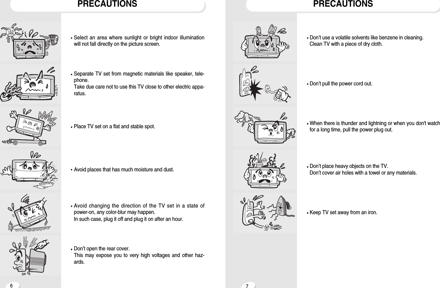 67PRECAUTIONSPRECAUTIONSDon&rsquo;t open the rear cover.This may expose you to very high voltages and other haz-ards.Avoid changing the direction of the TV set in a state ofpower-on, any color-blur may happen. In such case, plug it off and plug it on after an hour.Avoid places that has much moisture and dust.Place TV set on a flat and stable spot.Separate TV set from magnetic materials like speaker, tele-phone.Take due care not to use this TV close to other electric appa-ratus.Select an area where sunlight or bright indoor illuminationwill not fall directly on the picture screen.Keep TV set away from an iron.Don&rsquo;t place heavy objects on the TV.Don&rsquo;t cover air holes with a towel or any materials.When there is thunder and lightning or when you don't watchfor a long time, pull the power plug out.Don&rsquo;t pull the power cord out.Don&rsquo;t use a volatile solvents like benzene in cleaning.Clean TV with a piece of dry cloth.