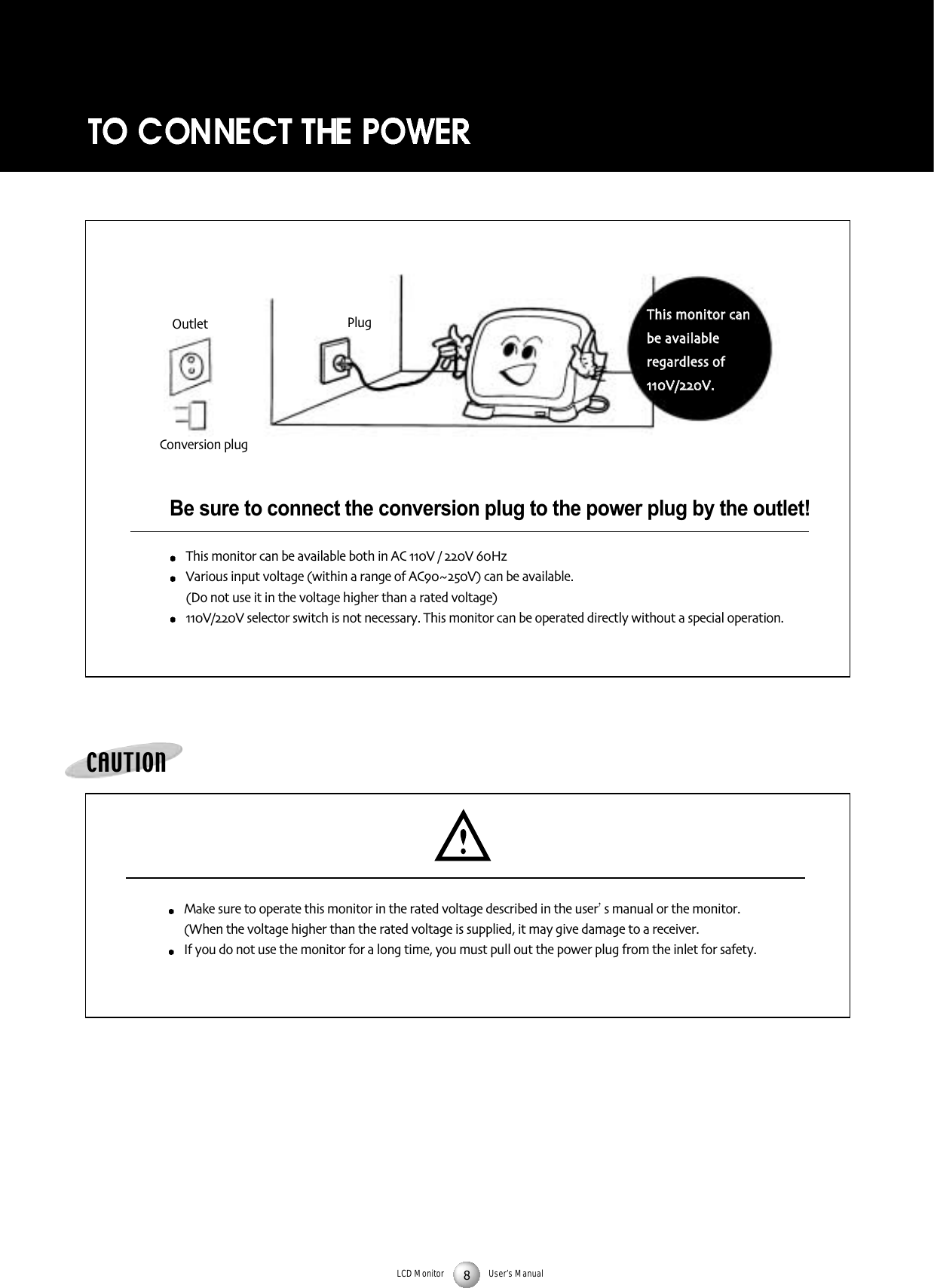 LCD Monitor User&rsquo;s ManualBe sure to connect the conversion plug to the power plug by the outlet!This monitor can be available both in AC V / V HzVarious input voltage (within a range of ACV) can be available (Do not use it in the voltage higher than a rated voltage) V/V selector switch is not necessary This monitor can be operated directly without a special operationCAUTIONMake sure to operate this monitor in the rated voltage described in the user s manual or the monitor(When the voltage higher than the rated voltage is supplied it may give damage to a receiverIf you do not use the monitor for a long time you must pull out the power plug from the inlet for safetyTThhiiss mmoonniittoorr ccaannbbee aavvaaiillaabblleerreeggaarrddlleessss ooffVV//VVPlugOutletConversion plug