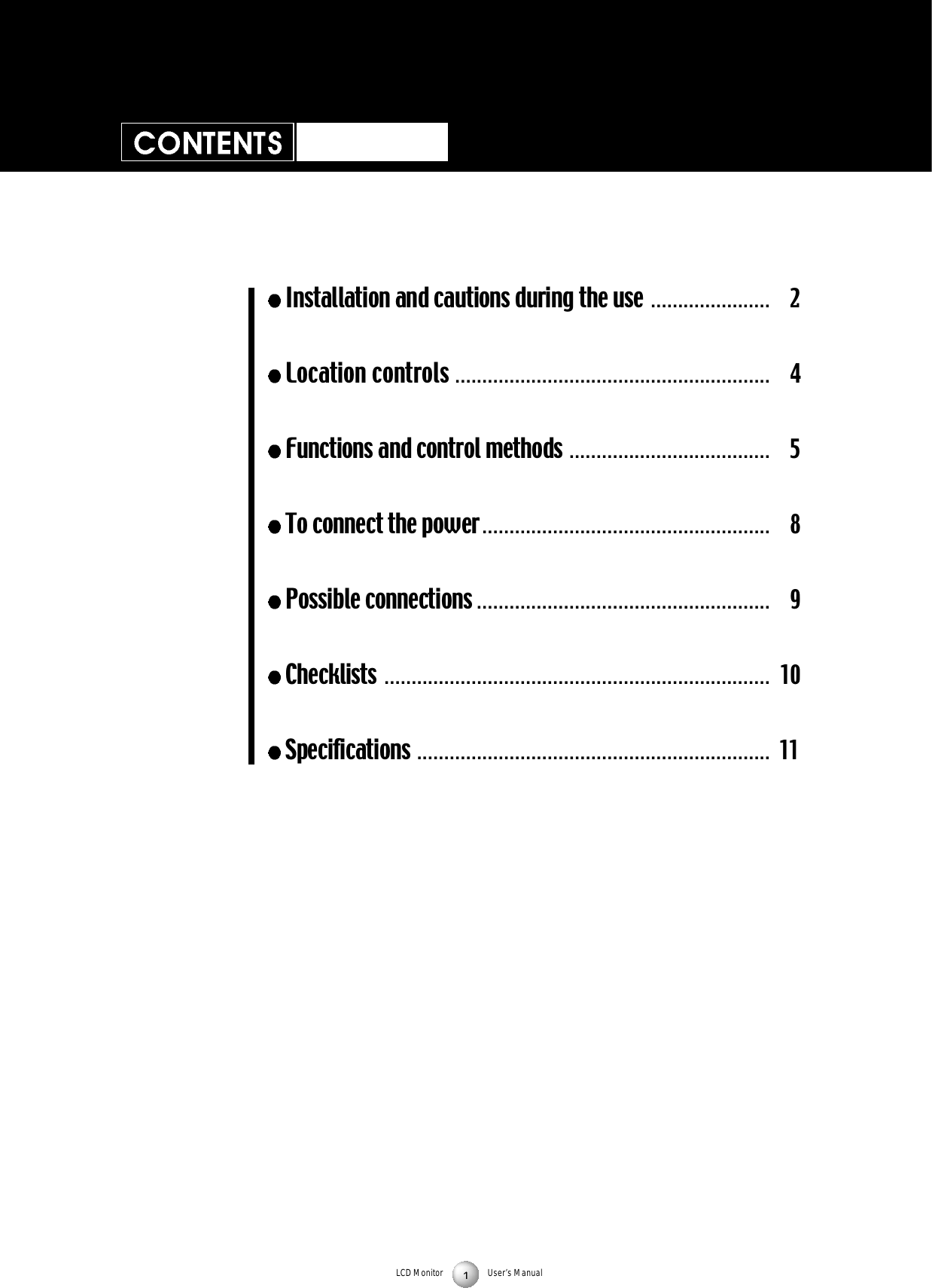 LCD Monitor User&rsquo;s ManualInstallation and cautions during the use . . . . . . . . . . . . . . . . . . . . . . 2Location controls . . . . . . . . . . . . . . . . . . . . . . . . . . . . . . . . . . . . . . . . . . . . . . . . . . . . . . . . . . 4Functions and control methods . . . . . . . . . . . . . . . . . . . . . . . . . . . . . . . . . . . . . 5To connect the power . . . . . . . . . . . . . . . . . . . . . . . . . . . . . . . . . . . . . . . . . . . . . . . . . . . . . 8Possible connections . . . . . . . . . . . . . . . . . . . . . . . . . . . . . . . . . . . . . . . . . . . . . . . . . . . . . . 9Checklists  . . . . . . . . . . . . . . . . . . . . . . . . . . . . . . . . . . . . . . . . . . . . . . . . . . . . . . . . . . . . . . . . . . . . . . . 10Specifications . . . . . . . . . . . . . . . . . . . . . . . . . . . . . . . . . . . . . . . . . . . . . . . . . . . . . . . . . . . . . . . . . 11