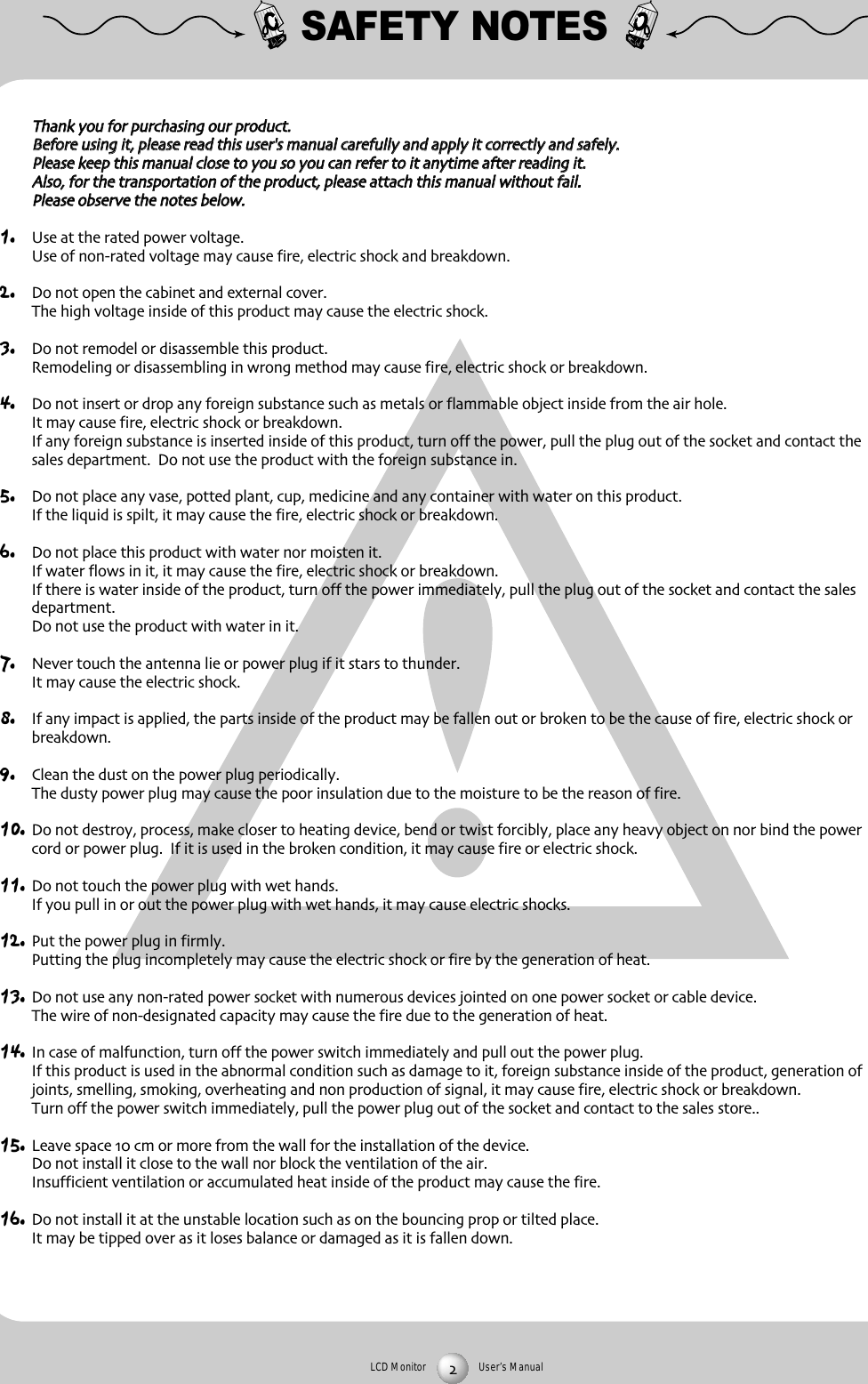 LCD Monitor User&rsquo;s ManualSAFETY NOTESTThhaannkk yyoouu ffoorr ppuurrcchhaassiinngg oouurr pprroodduuccttBBeeffoorree uussiinngg iitt pplleeaassee rreeaadd tthhiiss uusseerr''ss mmaannuuaall ccaarreeffuullllyy aanndd aappppllyy iitt ccoorrrreeccttllyy aanndd ssaaffeellyyPPlleeaassee kkeeeepp tthhiiss mmaannuuaall cclloossee ttoo yyoouu ssoo yyoouu ccaann rreeffeerr ttoo iitt aannyyttiimmee aafftteerr rreeaaddiinngg iittAAllssoo ffoorr tthhee ttrraannssppoorrttaattiioonn ooff tthhee pprroodduucctt pplleeaassee aattttaacchh tthhiiss mmaannuuaall wwiitthhoouutt ffaaiillPPlleeaassee oobbsseerrvvee tthhee nnootteess bbeellooww1. Use at the rated power voltageUse of nonrated voltage may cause fire electric shock and breakdown2. Do not open the cabinet and external coverThe high voltage inside of this product may cause the electric shock3. Do not remodel or disassemble this product  Remodeling or disassembling in wrong method may cause fire electric shock or breakdown4. Do not insert or drop any foreign substance such as metals or flammable object inside from the air holeIt may cause fire electric shock or breakdownIf any foreign substance is inserted inside of this product turn off the power pull the plug out of the socket and contact thesales department  Do not use the product with the foreign substance in5. Do not place any vase potted plant cup medicine and any container with water on this productIf the liquid is spilt it may cause the fire electric shock or breakdown6. Do not place this product with water nor moisten itIf water flows in it it may cause the fire electric shock or breakdownIf there is water inside of the product turn off the power immediately pull the plug out of the socket and contact the salesdepartmentDo not use the product with water in it7. Never touch the antenna lie or power plug if it stars to thunderIt may cause the electric shock8. If any impact is applied the parts inside of the product may be fallen out or broken to be the cause of fire electric shock orbreakdown9. Clean the dust on the power plug periodicallyThe dusty power plug may cause the poor insulation due to the moisture to be the reason of fire10. Do not destroy process make closer to heating device bend or twist forcibly place any heavy object on nor bind the powercord or power plug  If it is used in the broken condition it may cause fire or electric shock11. Do not touch the power plug with wet handsIf you pull in or out the power plug with wet hands it may cause electric shocks12. Put the power plug in firmlyPutting the plug incompletely may cause the electric shock or fire by the generation of heat 13. Do not use any nonrated power socket with numerous devices jointed on one power socket or cable deviceThe wire of nondesignated capacity may cause the fire due to the generation of heat14. In case of malfunction turn off the power switch immediately and pull out the power plugIf this product is used in the abnormal condition such as damage to it foreign substance inside of the product generation ofjoints smelling smoking overheating and non production of signal it may cause fire electric shock or breakdownTurn off the power switch immediately pull the power plug out of the socket and contact to the sales store15. Leave space  cm or more from the wall for the installation of the deviceDo not install it close to the wall nor block the ventilation of the airInsufficient ventilation or accumulated heat inside of the product may cause the fire16. Do not install it at the unstable location such as on the bouncing prop or tilted placeIt may be tipped over as it loses balance or damaged as it is fallen down