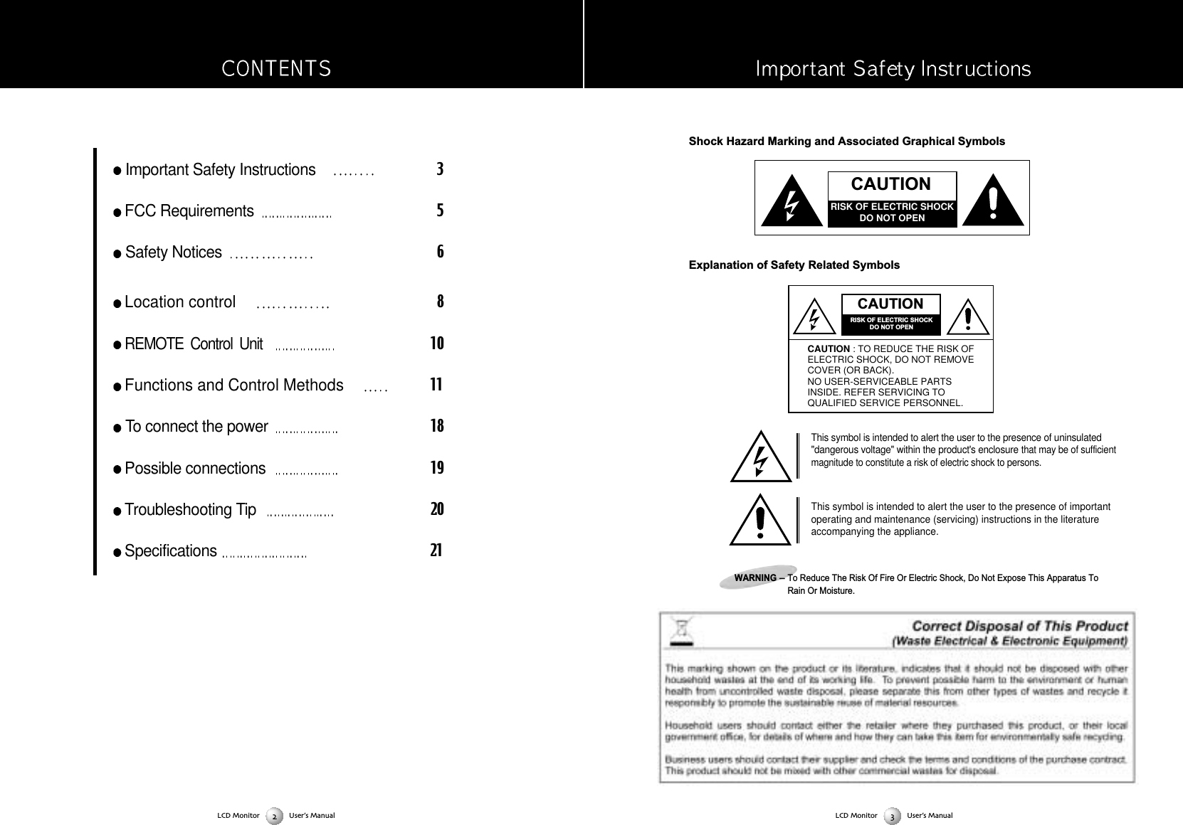 Shock Hazard Marking and Associated Graphical SymbolsExplanation of Safety Related SymbolsThis symbol is intended to alert the user to the presence of uninsulated"dangerous voltage" within the product's enclosure that may be of sufficientmagnitude to constitute a risk of electric shock to persons. This symbol is intended to alert the user to the presence of importantoperating and maintenance (servicing) instructions in the literatureaccompanying the appliance. WARNING-To Reduce The Risk Of Fire Or Electric Shock, Do Not Expose This Apparatus ToRain Or Moisture. Important Safety Instructions3FCC Requirements5Safety Notices6Location control8REMOTE  Control  Unit  10Functions and Control Methods11 To connect the power18Possible connections19Troubleshooting Tip20Specifications21CAUTIONRISK OF ELECTRIC SHOCKDO NOT OPENCAUTIONRISK OF ELECTRIC SHOCKDO NOT OPENCAUTION : TO REDUCE THE RISK OFELECTRIC SHOCK, DO NOT REMOVECOVER (OR BACK).NO USER-SERVICEABLE PARTSINSIDE. REFER SERVICING TOQUALIFIED SERVICE PERSONNEL.LCD Monitor User&rsquo;s ManualLCD Monitor User&rsquo;s Manual