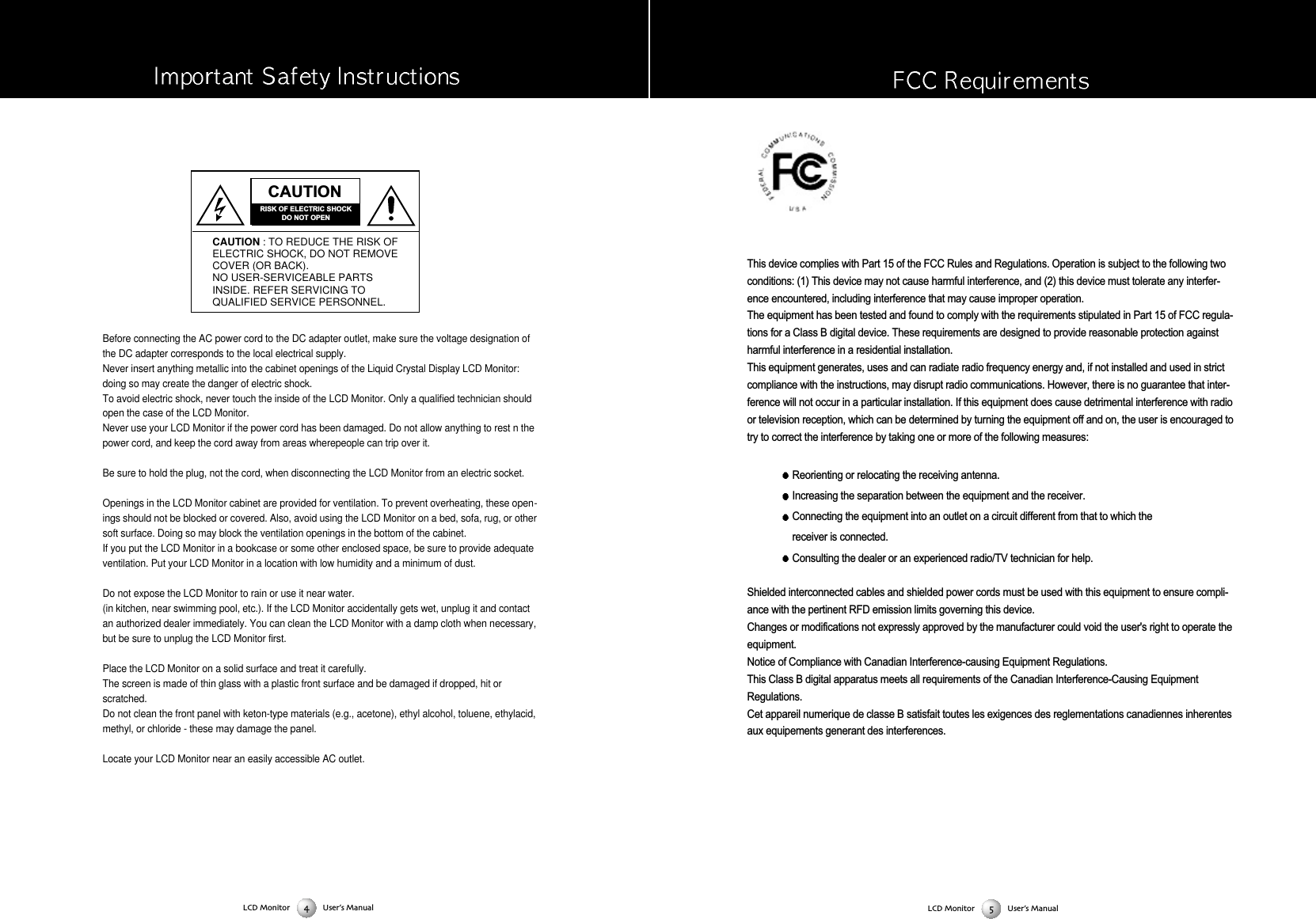 This device complies with Part 15 of the FCC Rules and Regulations. Operation is subject to the following twoconditions: (1) This device may not cause harmful interference, and (2) this device must tolerate any interfer-ence encountered, including interference that may cause improper operation. The equipment has been tested and found to comply with the requirements stipulated in Part 15 of FCC regula-tions for a Class B digital device. These requirements are designed to provide reasonable protection againstharmful interference in a residential installation. This equipment generates, uses and can radiate radio frequency energy and, if not installed and used in strictcompliance with the instructions, may disrupt radio communications. However, there is no guarantee that inter-ference will not occur in a particular installation. If this equipment does cause detrimental interference with radioor television reception, which can be determined by turning the equipment off and on, the user is encouraged totry to correct the interference by taking one or more of the following measures: Reorienting or relocating the receiving antenna. Increasing the separation between the equipment and the receiver. Connecting the equipment into an outlet on a circuit different from that to which the receiver is connected. Consulting the dealer or an experienced radio/TV technician for help. Shielded interconnected cables and shielded power cords must be used with this equipment to ensure compli-ance with the pertinent RFD emission limits governing this device. Changes or modifications not expressly approved by the manufacturer could void the user's right to operate theequipment. Notice of Compliance with Canadian Interference-causing Equipment Regulations.This Class B digital apparatus meets all requirements of the Canadian Interference-Causing EquipmentRegulations. Cet appareil numerique de classe B satisfait toutes les exigences des reglementations canadiennes inherentesaux equipements generant des interferences. Before connecting the AC power cord to the DC adapter outlet, make sure the voltage designation ofthe DC adapter corresponds to the local electrical supply.Never insert anything metallic into the cabinet openings of the Liquid Crystal Display LCD Monitor:doing so may create the danger of electric shock.To avoid electric shock, never touch the inside of the LCD Monitor. Only a qualified technician shouldopen the case of the LCD Monitor.Never use your LCD Monitor if the power cord has been damaged. Do not allow anything to rest n thepower cord, and keep the cord away from areas wherepeople can trip over it.Be sure to hold the plug, not the cord, when disconnecting the LCD Monitor from an electric socket.Openings in the LCD Monitor cabinet are provided for ventilation. To prevent overheating, these open-ings should not be blocked or covered. Also, avoid using the LCD Monitor on a bed, sofa, rug, or othersoft surface. Doing so may block the ventilation openings in the bottom of the cabinet.If you put the LCD Monitor in a bookcase or some other enclosed space, be sure to provide adequateventilation. Put your LCD Monitor in a location with low humidity and a minimum of dust.Do not expose the LCD Monitor to rain or use it near water.(in kitchen, near swimming pool, etc.). If the LCD Monitor accidentally gets wet, unplug it and contactan authorized dealer immediately. You can clean the LCD Monitor with a damp cloth when necessary,but be sure to unplug the LCD Monitor first.Place the LCD Monitor on a solid surface and treat it carefully.The screen is made of thin glass with a plastic front surface and be damaged if dropped, hit orscratched.Do not clean the front panel with keton-type materials (e.g., acetone), ethyl alcohol, toluene, ethylacid,methyl, or chloride - these may damage the panel.Locate your LCD Monitor near an easily accessible AC outlet.CAUTIONRISK OF ELECTRIC SHOCKDO NOT OPENCAUTION : TO REDUCE THE RISK OFELECTRIC SHOCK, DO NOT REMOVECOVER (OR BACK).NO USER-SERVICEABLE PARTSINSIDE. REFER SERVICING TOQUALIFIED SERVICE PERSONNEL.LCD Monitor User&rsquo;s ManualLCD Monitor User&rsquo;s Manual
