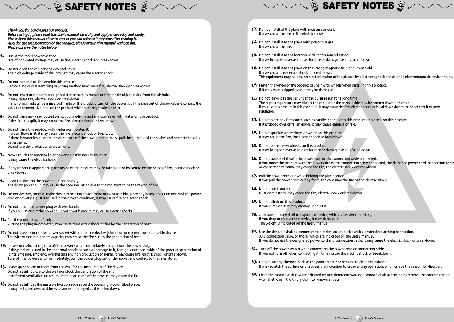 SAFETY NOTES17. Do not install at the place with moisture or dustIt may cause the fire or the electric shock18. Do not install it at the place with poisonous gasIt may cause the fire19. Do not install it at the location with continuous vibrationIt may be tipped over as it loses balance or damaged as it is fallen down20. Do not install it at the place on the strong magnetic field or current fieldIt may cause fire electric shock or break downThis equipment may be observed deterioration of the picture by electromagnetic radiation in electromagnetic environment 21. Fasten the wheel of the product or shelf with wheels when installing this productIf it moves or is tipped over it may be damaged22. Do not leave it in the car under the burning sun for a long timeThe high temperature may distort the cabinet or the parts inside may be broken down or heatedIf you use this product in this condition it may cause the fire electric shock or breakdown due to the short circuit or poor insulation23. Do not place any fire source such as candlelight close to this product or place it on this productIf it is tipped over or fallen down it may cause damage or fire24. Do not sprinkle water drops or water on this productIt may cause the fire the electric shock or breakdown25. Do not place heavy objects on this productIt may be tipped over as it loses balance or damaged as it is fallen down26. Do not transport it with the power cord or the connection cable connectedIf you move this product with the power cord or the connection cable connected the damaged power cord connection cableor connection terminal may cause the fire the electric shock or breakdown27. Pull the power cord out while holding the plug portionIf you pull the power cord out by force the cord may the fire or the electric shock28. Do not use it outdoorDust or rainstorm may cause the fire electric shock or breakdown29. Do not climb on this productIf you climb on it it may damage  or hurt it30.  persons or more shall transport the device which is heavier than  kgIf you drop or tip over the device it may damage itThe weight is indicated on the user's manual31. Use the this unit shall be connected to a mains socket outlet with a protective earthing connectionAnd connection cable or those which are indicated on the user's manualIf you do not use the designated power cord and connection cable it may cause the electric shock or breakdown32. Turn off the power switch when connecting the power cord or connection cableIf you not turn off when connecting it it may cause the electric shock or breakdown33. Do not use any chemical such as the paint thinner or benzine to clean the cabinetIt may scratch the surface or disappear the indication to cause wrong operation whch can be the reason for disorder34. Clean the cabinet with  time diluted neutral detergent water on smooth cloth as stirring to remove the contaminationAfter that clean it with dry cloth to remove any stainSAFETY NOTESTThhaannkk yyoouu ffoorr ppuurrcchhaassiinngg oouurr pprroodduuccttBBeeffoorree uussiinngg iitt pplleeaassee rreeaadd tthhiiss uusseerr''ss mmaannuuaall ccaarreeffuullllyy aanndd aappppllyy iitt ccoorrrreeccttllyy aanndd ssaaffeellyyPPlleeaassee kkeeeepp tthhiiss mmaannuuaall cclloossee ttoo yyoouu ssoo yyoouu ccaann rreeffeerr ttoo iitt aannyyttiimmee aafftteerr rreeaaddiinngg iittAAllssoo ffoorr tthhee ttrraannssppoorrttaattiioonn ooff tthhee pprroodduucctt pplleeaassee aattttaacchh tthhiiss mmaannuuaall wwiitthhoouutt ffaaiillPPlleeaassee oobbsseerrvvee tthhee nnootteess bbeellooww1. Use at the rated power voltageUse of nonrated voltage may cause fire electric shock and breakdown2. Do not open the cabinet and external coverThe high voltage inside of this product may cause the electric shock3. Do not remodel or disassemble this product  Remodeling or disassembling in wrong method may cause fire electric shock or breakdown4. Do not insert or drop any foreign substance such as metals or flammable object inside from the air holeIt may cause fire electric shock or breakdownIf any foreign substance is inserted inside of this product turn off the power pull the plug out of the socket and contact thesales department  Do not use the product with the foreign substance in5. Do not place any vase potted plant cup medicine and any container with water on this productIf the liquid is spilt it may cause the fire electric shock or breakdown6. Do not place this product with water nor moisten itIf water flows in it it may cause the fire electric shock or breakdownIf there is water inside of the product turn off the power immediately pull the plug out of the socket and contact the salesdepartmentDo not use the product with water in it7. Never touch the antenna lie or power plug if it stars to thunderIt may cause the electric shock8. If any impact is applied the parts inside of the product may be fallen out or broken to be the cause of fire electric shock orbreakdown9. Clean the dust on the power plug periodicallyThe dusty power plug may cause the poor insulation due to the moisture to be the reason of fire10. Do not destroy process make closer to heating device bend or twist forcibly place any heavy object on nor bind the powercord or power plug  If it is used in the broken condition it may cause fire or electric shock11. Do not touch the power plug with wet handsIf you pull in or out the power plug with wet hands it may cause electric shocks12. Put the power plug in firmlyPutting the plug incompletely may cause the electric shock or fire by the generation of heat 13. Do not use any nonrated power socket with numerous devices jointed on one power socket or cable deviceThe wire of nondesignated capacity may cause the fire due to the generation of heat14. In case of malfunction turn off the power switch immediately and pull out the power plugIf this product is used in the abnormal condition such as damage to it foreign substance inside of the product generation ofjoints smelling smoking overheating and non production of signal it may cause fire electric shock or breakdownTurn off the power switch immediately pull the power plug out of the socket and contact to the sales store15. Leave space  cm or more from the wall for the installation of the deviceDo not install it close to the wall nor block the ventilation of the airInsufficient ventilation or accumulated heat inside of the product may cause the fire16. Do not install it at the unstable location such as on the bouncing prop or tilted placeIt may be tipped over as it loses balance or damaged as it is fallen downLCD Monitor User&rsquo;s ManualLCD Monitor User&rsquo;s Manual