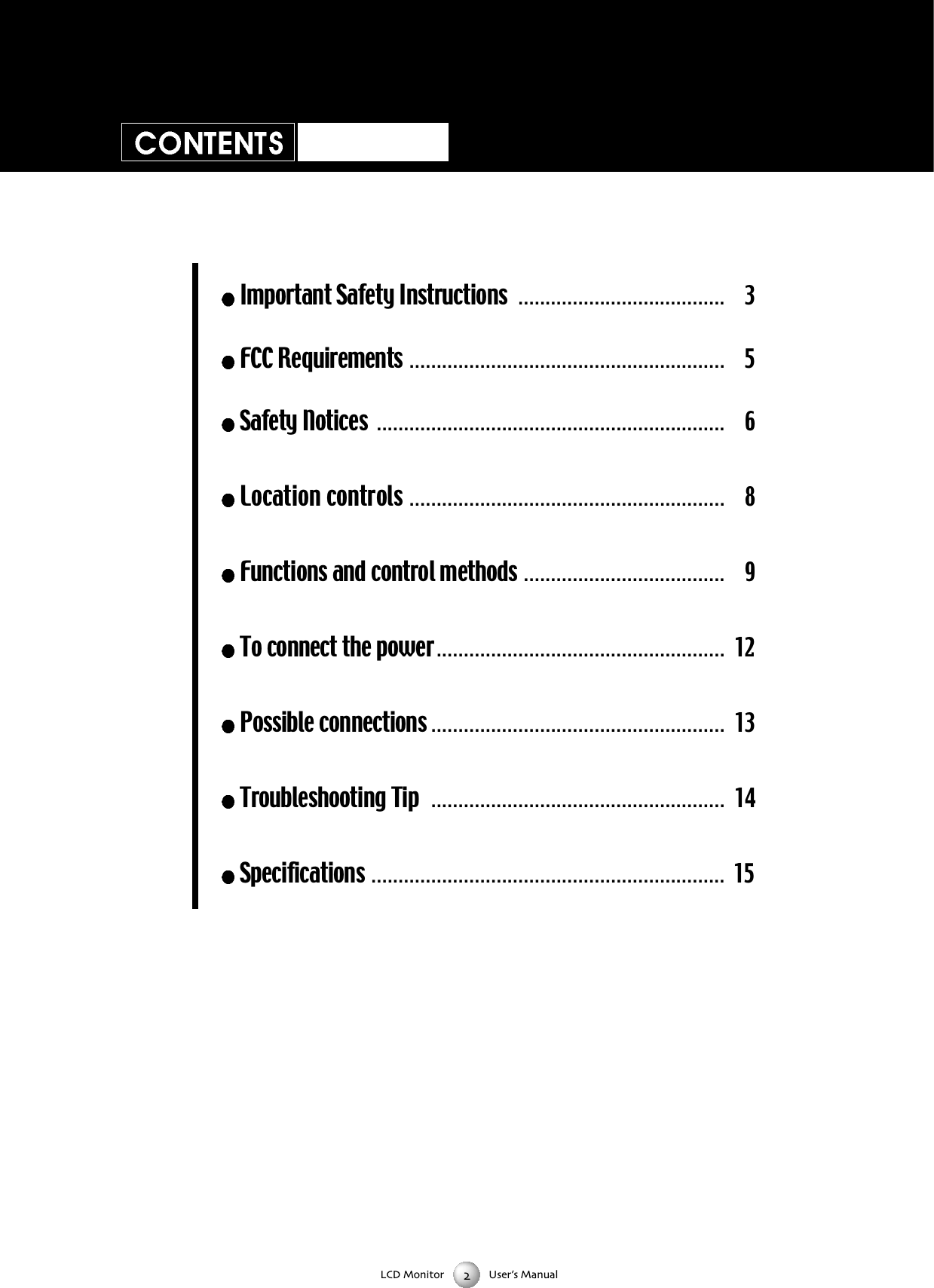 LCD Monitor User&rsquo;s ManualImportant Safety Instructions . . . . . . . . . . . . . . . . . . . . . . . . . . . . . . . . . . . . . . 3FCC Requirements . . . . . . . . . . . . . . . . . . . . . . . . . . . . . . . . . . . . . . . . . . . . . . . . . . . . . . . . . . 5Safety Notices . . . . . . . . . . . . . . . . . . . . . . . . . . . . . . . . . . . . . . . . . . . . . . . . . . . . . . . . . . . . . . . .6Location controls . . . . . . . . . . . . . . . . . . . . . . . . . . . . . . . . . . . . . . . . . . . . . . . . . . . . . . . . . . 8Functions and control methods . . . . . . . . . . . . . . . . . . . . . . . . . . . . . . . . . . . . . 9To connect the power . . . . . . . . . . . . . . . . . . . . . . . . . . . . . . . . . . . . . . . . . . . . . . . . . . . . . 12Possible connections . . . . . . . . . . . . . . . . . . . . . . . . . . . . . . . . . . . . . . . . . . . . . . . . . . . . . . 13Troubleshooting Tip  . . . . . . . . . . . . . . . . . . . . . . . . . . . . . . . . . . . . . . . . . . . . . . . . . . . . . . 14Specifications . . . . . . . . . . . . . . . . . . . . . . . . . . . . . . . . . . . . . . . . . . . . . . . . . . . . . . . . . . . . . . . . . 15