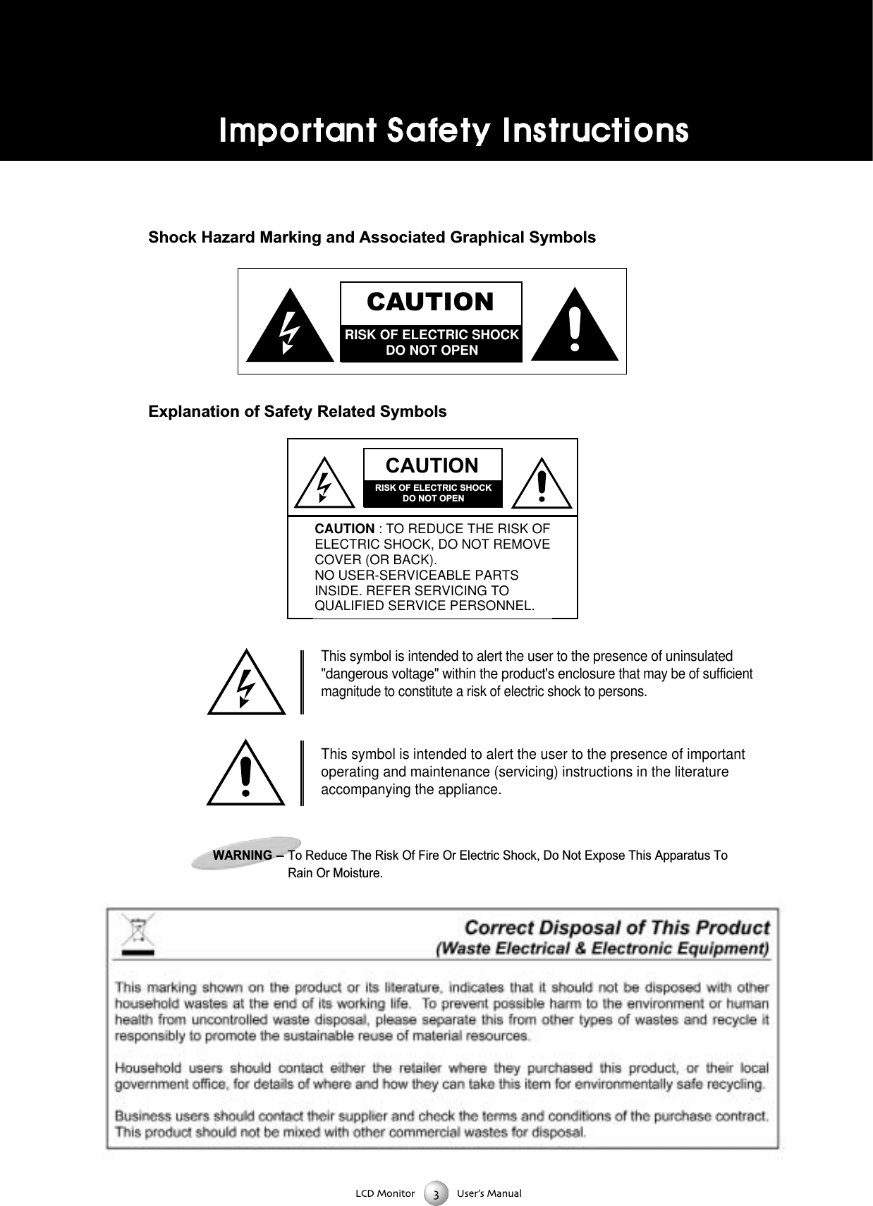 LCD Monitor User&rsquo;s ManualShock Hazard Marking and Associated Graphical SymbolsExplanation of Safety Related SymbolsCAUTIONRISK OF ELECTRIC SHOCKDO NOT OPENCAUTIONRISK OF ELECTRIC SHOCKDO NOT OPENCAUTION : TO REDUCE THE RISK OFELECTRIC SHOCK, DO NOT REMOVECOVER (OR BACK).NO USER-SERVICEABLE PARTSINSIDE. REFER SERVICING TOQUALIFIED SERVICE PERSONNEL.This symbol is intended to alert the user to the presence of uninsulated"dangerous voltage" within the product's enclosure that may be of sufficientmagnitude to constitute a risk of electric shock to persons. This symbol is intended to alert the user to the presence of importantoperating and maintenance (servicing) instructions in the literatureaccompanying the appliance. WARNING-To Reduce The Risk Of Fire Or Electric Shock, Do Not Expose This Apparatus ToRain Or Moisture. 