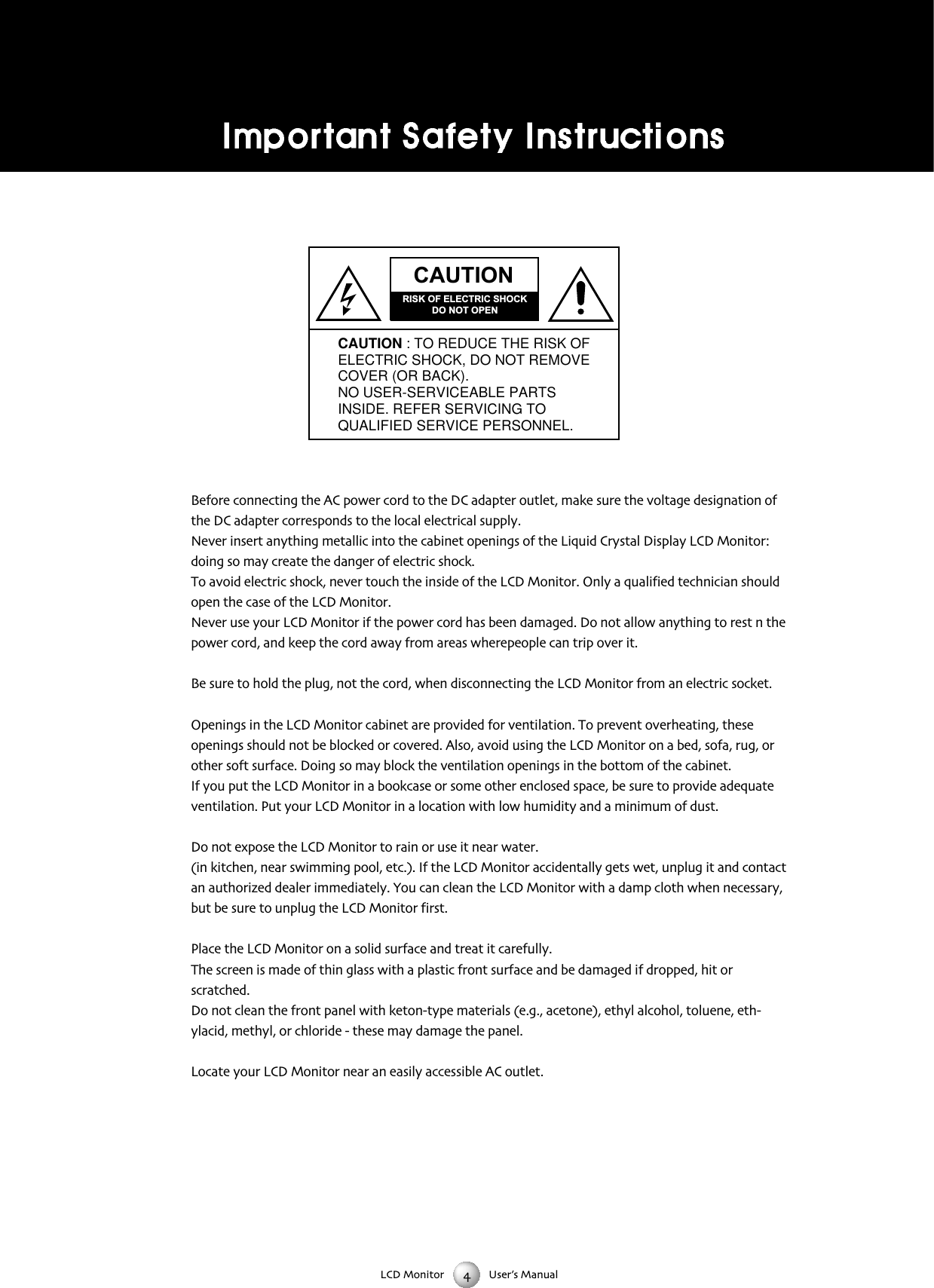 LCD Monitor User&rsquo;s ManualBefore connecting the AC power cord to the DC adapter outlet make sure the voltage designation ofthe DC adapter corresponds to the local electrical supplyNever insert anything metallic into the cabinet openings of the Liquid Crystal Display LCD Monitor:doing so may create the danger of electric shockTo avoid electric shock never touch the inside of the LCD Monitor Only a qualified technician shouldopen the case of the LCD MonitorNever use your LCD Monitor if the power cord has been damaged Do not allow anything to rest n thepower cord and keep the cord away from areas wherepeople can trip over itBe sure to hold the plug not the cord when disconnecting the LCD Monitor from an electric socketOpenings in the LCD Monitor cabinet are provided for ventilation To prevent overheating theseopenings should not be blocked or covered Also avoid using the LCD Monitor on a bed sofa rug orother soft surface Doing so may block the ventilation openings in the bottom of the cabinetIf you put the LCD Monitor in a bookcase or some other enclosed space be sure to provide adequateventilation Put your LCD Monitor in a location with low humidity and a minimum of dustDo not expose the LCD Monitor to rain or use it near water(in kitchen near swimming pool etc) If the LCD Monitor accidentally gets wet unplug it and contactan authorized dealer immediately You can clean the LCD Monitor with a damp cloth when necessarybut be sure to unplug the LCD Monitor firstPlace the LCD Monitor on a solid surface and treat it carefullyThe screen is made of thin glass with a plastic front surface and be damaged if dropped hit orscratchedDo not clean the front panel with ketontype materials (eg acetone) ethyl alcohol toluene ethylacid methyl or chloride  these may damage the panelLocate your LCD Monitor near an easily accessible AC outletCAUTIONRISK OF ELECTRIC SHOCKDO NOT OPENCAUTION : TO REDUCE THE RISK OFELECTRIC SHOCK, DO NOT REMOVECOVER (OR BACK).NO USER-SERVICEABLE PARTSINSIDE. REFER SERVICING TOQUALIFIED SERVICE PERSONNEL.