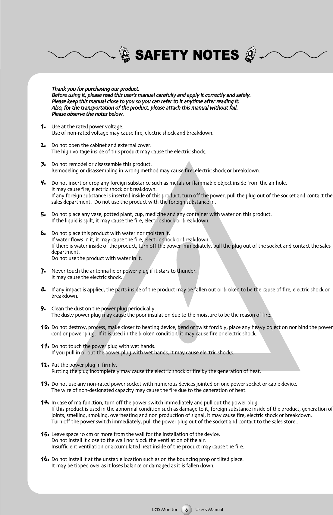 SAFETY NOTESTThhaannkk yyoouu ffoorr ppuurrcchhaassiinngg oouurr pprroodduuccttBBeeffoorree uussiinngg iitt pplleeaassee rreeaadd tthhiiss uusseerr''ss mmaannuuaall ccaarreeffuullllyy aanndd aappppllyy iitt ccoorrrreeccttllyy aanndd ssaaffeellyyPPlleeaassee kkeeeepp tthhiiss mmaannuuaall cclloossee ttoo yyoouu ssoo yyoouu ccaann rreeffeerr ttoo iitt aannyyttiimmee aafftteerr rreeaaddiinngg iittAAllssoo ffoorr tthhee ttrraannssppoorrttaattiioonn ooff tthhee pprroodduucctt pplleeaassee aattttaacchh tthhiiss mmaannuuaall wwiitthhoouutt ffaaiillPPlleeaassee oobbsseerrvvee tthhee nnootteess bbeellooww1. Use at the rated power voltageUse of nonrated voltage may cause fire electric shock and breakdown2. Do not open the cabinet and external coverThe high voltage inside of this product may cause the electric shock3. Do not remodel or disassemble this product  Remodeling or disassembling in wrong method may cause fire electric shock or breakdown4. Do not insert or drop any foreign substance such as metals or flammable object inside from the air holeIt may cause fire electric shock or breakdownIf any foreign substance is inserted inside of this product turn off the power pull the plug out of the socket and contact thesales department  Do not use the product with the foreign substance in5. Do not place any vase potted plant cup medicine and any container with water on this productIf the liquid is spilt it may cause the fire electric shock or breakdown6. Do not place this product with water nor moisten itIf water flows in it it may cause the fire electric shock or breakdownIf there is water inside of the product turn off the power immediately pull the plug out of the socket and contact the salesdepartmentDo not use the product with water in it7. Never touch the antenna lie or power plug if it stars to thunderIt may cause the electric shock8. If any impact is applied the parts inside of the product may be fallen out or broken to be the cause of fire electric shock orbreakdown9. Clean the dust on the power plug periodicallyThe dusty power plug may cause the poor insulation due to the moisture to be the reason of fire10. Do not destroy process make closer to heating device bend or twist forcibly place any heavy object on nor bind the powercord or power plug  If it is used in the broken condition it may cause fire or electric shock11. Do not touch the power plug with wet handsIf you pull in or out the power plug with wet hands it may cause electric shocks12. Put the power plug in firmlyPutting the plug incompletely may cause the electric shock or fire by the generation of heat 13. Do not use any nonrated power socket with numerous devices jointed on one power socket or cable deviceThe wire of nondesignated capacity may cause the fire due to the generation of heat14. In case of malfunction turn off the power switch immediately and pull out the power plugIf this product is used in the abnormal condition such as damage to it foreign substance inside of the product generation ofjoints smelling smoking overheating and non production of signal it may cause fire electric shock or breakdownTurn off the power switch immediately pull the power plug out of the socket and contact to the sales store15. Leave space  cm or more from the wall for the installation of the deviceDo not install it close to the wall nor block the ventilation of the airInsufficient ventilation or accumulated heat inside of the product may cause the fire16. Do not install it at the unstable location such as on the bouncing prop or tilted placeIt may be tipped over as it loses balance or damaged as it is fallen downLCD Monitor User&rsquo;s Manual