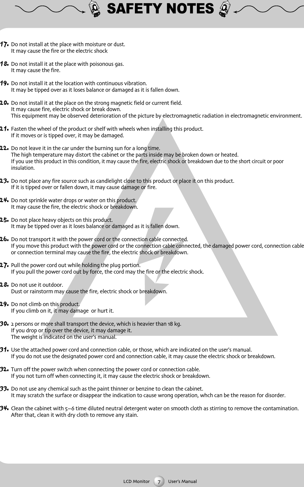 SAFETY NOTES17. Do not install at the place with moisture or dustIt may cause the fire or the electric shock18. Do not install it at the place with poisonous gasIt may cause the fire19. Do not install it at the location with continuous vibrationIt may be tipped over as it loses balance or damaged as it is fallen down20. Do not install it at the place on the strong magnetic field or current fieldIt may cause fire electric shock or break downThis equipment may be observed deterioration of the picture by electromagnetic radiation in electromagnetic environment 21. Fasten the wheel of the product or shelf with wheels when installing this productIf it moves or is tipped over it may be damaged22. Do not leave it in the car under the burning sun for a long timeThe high temperature may distort the cabinet or the parts inside may be broken down or heatedIf you use this product in this condition it may cause the fire electric shock or breakdown due to the short circuit or poor insulation23. Do not place any fire source such as candlelight close to this product or place it on this productIf it is tipped over or fallen down it may cause damage or fire24. Do not sprinkle water drops or water on this productIt may cause the fire the electric shock or breakdown25. Do not place heavy objects on this productIt may be tipped over as it loses balance or damaged as it is fallen down26. Do not transport it with the power cord or the connection cable connectedIf you move this product with the power cord or the connection cable connected the damaged power cord connection cableor connection terminal may cause the fire the electric shock or breakdown27. Pull the power cord out while holding the plug portionIf you pull the power cord out by force the cord may the fire or the electric shock28. Do not use it outdoorDust or rainstorm may cause the fire electric shock or breakdown29. Do not climb on this productIf you climb on it it may damage  or hurt it30.  persons or more shall transport the device which is heavier than  kgIf you drop or tip over the device it may damage itThe weight is indicated on the user's manual31. Use the attached power cord and connection cable or those which are indicated on the user's manualIf you do not use the designated power cord and connection cable it may cause the electric shock or breakdown32. Turn off the power switch when connecting the power cord or connection cableIf you not turn off when connecting it it may cause the electric shock or breakdown33. Do not use any chemical such as the paint thinner or benzine to clean the cabinetIt may scratch the surface or disappear the indication to cause wrong operation whch can be the reason for disorder34. Clean the cabinet with  time diluted neutral detergent water on smooth cloth as stirring to remove the contaminationAfter that clean it with dry cloth to remove any stainLCD Monitor User&rsquo;s Manual