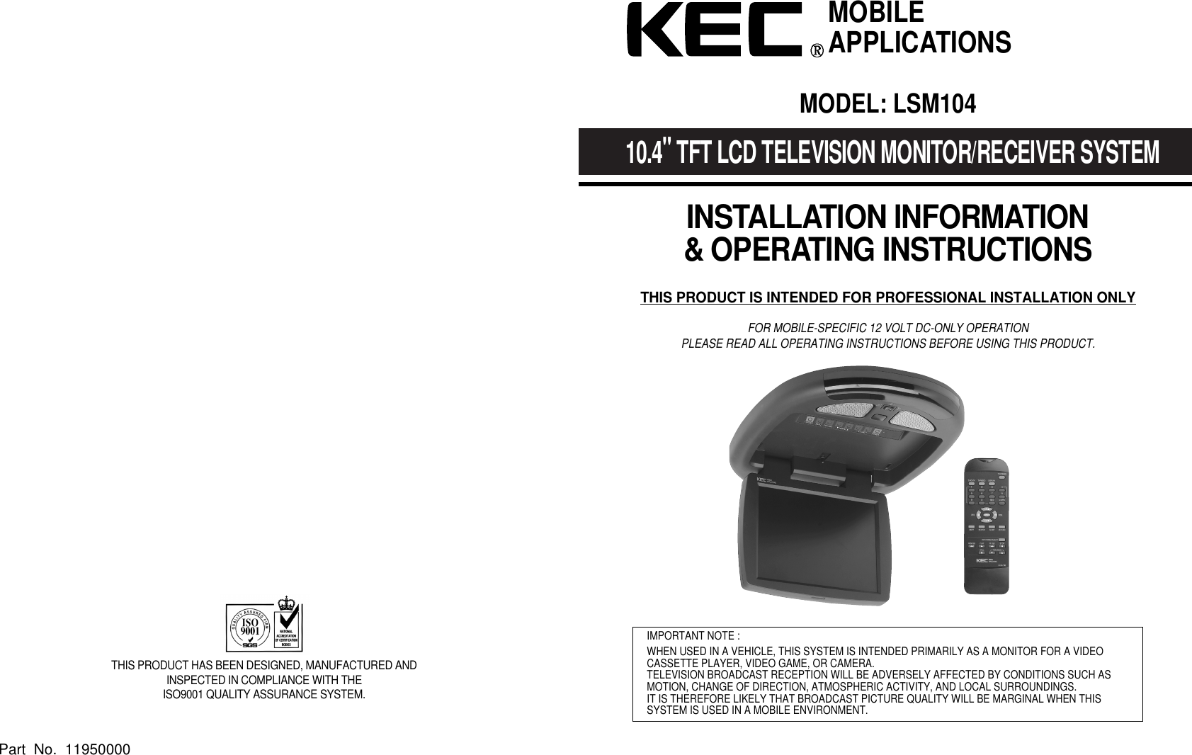 10.4"TFT LCD TELEVISION MONITOR/RECEIVER SYSTEMINSTALLATION INFORMATION&amp; OPERATING INSTRUCTIONSTHIS PRODUCT IS INTENDED FOR PROFESSIONAL INSTALLATION ONLYFOR MOBILE-SPECIFIC 12 VOLT DC-ONLY OPERATIONPLEASE READ ALL OPERATING INSTRUCTIONS BEFORE USING THIS PRODUCT.IMPORTANT NOTE :WHEN USED IN A VEHICLE, THIS SYSTEM IS INTENDED PRIMARILY AS A MONITOR FOR A VIDEOCASSETTE PLAYER, VIDEO GAME, OR CAMERA.TELEVISION BROADCAST RECEPTION WILL BE ADVERSELY AFFECTED BY CONDITIONS SUCH ASMOTION, CHANGE OF DIRECTION, ATMOSPHERIC ACTIVITY, AND LOCAL SURROUNDINGS.IT IS THEREFORE LIKELY THAT BROADCAST PICTURE QUALITY WILL BE MARGINAL WHEN THIS SYSTEM IS USED IN A MOBILE ENVIRONMENT.MOBILEAPPLICATIONSTHIS PRODUCT HAS BEEN DESIGNED, MANUFACTURED ANDINSPECTED IN COMPLIANCE WITH THE ISO9001 QUALITY ASSURANCE SYSTEM.Part  No.  11950000MODEL: LSM104