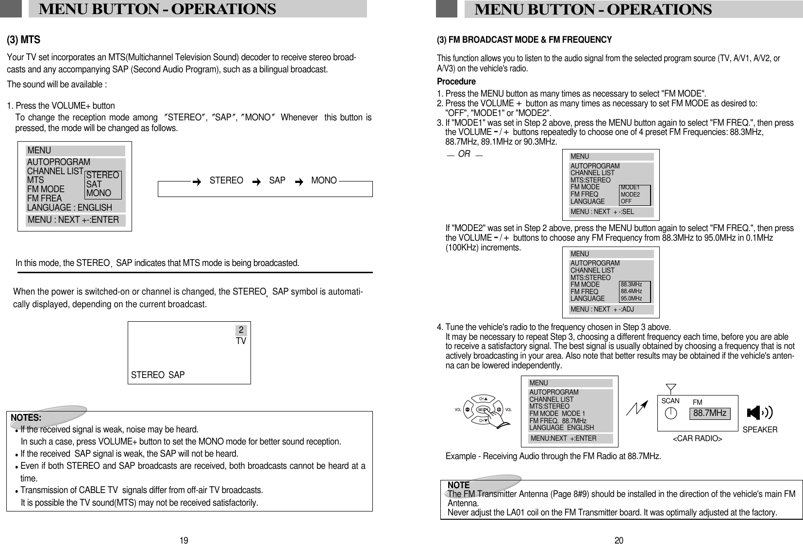 20MENU BUTTON - OPERATIONS(3) FM BROADCAST MODE &amp; FM FREQUENCYThis function allows you to listen to the audio signal from the selected program source (TV, A/V1, A/V2, orA/V3) on the vehicle's radio. Procedure1. Press the MENU button as many times as necessary to select "FM MODE".2. Press the VOLUME +button as many times as necessary to set FM MODE as desired to:"OFF", "MODE1" or "MODE2".3. If "MODE1" was set in Step 2 above, press the MENU button again to select "FM FREQ.", then pressthe VOLUME -/+buttons repeatedly to choose one of 4 preset FM Frequencies: 88.3MHz,88.7MHz, 89.1MHz or 90.3MHz.ORIf "MODE2" was set in Step 2 above, press the MENU button again to select "FM FREQ.", then pressthe VOLUME -/+buttons to choose any FM Frequency from 88.3MHz to 95.0MHz in 0.1MHz(100KHz) increments. 4. Tune the vehicle's radio to the frequency chosen in Step 3 above.It may be necessary to repeat Step 3, choosing a different frequency each time, before you are ableto receive a satisfactory signal. The best signal is usually obtained by choosing a frequency that is notactively broadcasting in your area. Also note that better results may be obtained if the vehicle's anten-na can be lowered independently. Example - Receiving Audio through the FM Radio at 88.7MHz. 88.7MHzSCAN FMSPEAKER<CAR RADIO>NOTE The FM Transmitter Antenna (Page 8#9) should be installed in the direction of the vehicle's main FMAntenna. Never adjust the LA01 coil on the FM Transmitter board. It was optimally adjusted at the factory. MENUAUTOPROGRAMCHANNEL LISTMTS:STEREOFM MODEFM FREQLANGUAGEMENU : NEXT  + -:SELMODE1MODE2OFFMENUAUTOPROGRAMCHANNEL LISTMTS:STEREOFM MODEFM FREQLANGUAGEMENU : NEXT  + -:ADJ88.3MHz88.4MHz95.0MHzMENUAUTOPROGRAMCHANNEL LISTMTS:STEREOFM MODE  MODE 1FM FREQ.  88.7MHzLANGUAGE  ENGLISHMENU:NEXT  +:ENTER19MENU BUTTON - OPERATIONS(3) MTSYour TV set incorporates an MTS(Multichannel Television Sound) decoder to receive stereo broad-casts and any accompanying SAP (Second Audio Program), such as a bilingual broadcast.The sound will be available : 1. Press the VOLUME+ buttonTo change the reception mode among STEREO ,  SAP ,  MONO Whenever  this button ispressed, the mode will be changed as follows.In this mode, the STEREO SAP indicates that MTS mode is being broadcasted.When the power is switched-on or channel is changed, the STEREO SAP symbol is automati-cally displayed, depending on the current broadcast.NOTES:If the received signal is weak, noise may be heard.In such a case, press VOLUME+ button to set the MONO mode for better sound reception.If the received  SAP signal is weak, the SAP will not be heard.Even if both STEREO and SAP broadcasts are received, both broadcasts cannot be heard at atime.Transmission of CABLE TV  signals differ from off-air TV broadcasts. It is possible the TV sound(MTS) may not be received satisfactorily.MENUAUTOPROGRAMCHANNEL LISTMTSFM MODEFM FREALANGUAGE : ENGLISHMENU : NEXT +-:ENTERSTEREOSATMONOSTEREO   SAP   MONO2TVSTEREO SAP