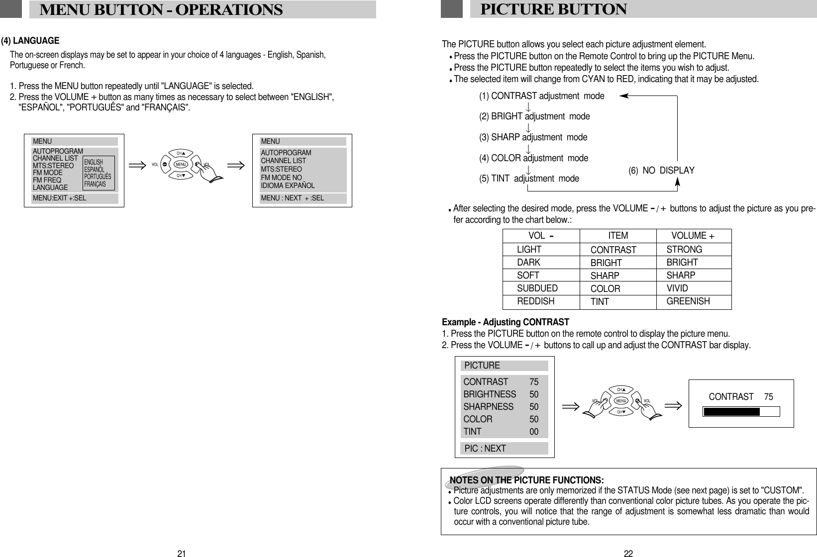 The PICTURE button allows you select each picture adjustment element.Press the PICTURE button on the Remote Control to bring up the PICTURE Menu.Press the PICTURE button repeatedly to select the items you wish to adjust. The selected item will change from CYAN to RED, indicating that it may be adjusted.(1) CONTRAST adjustment  mode(2) BRIGHT adjustment  mode(3) SHARP adjustment  mode(4) COLOR adjustment  mode(6)  NO  DISPLAY(5) TINT  adjustment  modeAfter selecting the desired mode, press the VOLUME -/+buttons to adjust the picture as you pre-fer according to the chart below.:Example - Adjusting CONTRAST  1. Press the PICTURE button on the remote control to display the picture menu. 2. Press the VOLUME -/+buttons to call up and adjust the CONTRAST bar display. 22PICTURE BUTTONLIGHTDARKSOFTSUBDUEDREDDISHVOL  -CONTRASTBRIGHTSHARP COLORTINTSTRONGBRIGHTSHARPVIVIDGREENISHITEM VOLUME +NOTES ON THE PICTURE FUNCTIONS:Picture adjustments are only memorized if the STATUS Mode (see next page) is set to "CUSTOM".Color LCD screens operate differently than conventional color picture tubes. As you operate the pic-ture controls, you will notice that the range of adjustment is somewhat less dramatic than wouldoccur with a conventional picture tube. CONTRAST   75PICTURECONTRAST 75BRIGHTNESS 50SHARPNESS 50COLOR 50TINT 00PIC : NEXT21MENU BUTTON - OPERATIONS(4) LANGUAGEThe on-screen displays may be set to appear in your choice of 4 languages - English, Spanish,Portuguese or French.1. Press the MENU button repeatedly until "LANGUAGE" is selected.2. Press the VOLUME +button as many times as necessary to select between "ENGLISH","ESPA&Ntilde;OL", "PORTUGU&Ecirc;S" and "FRAN&Ccedil;AIS".MENUAUTOPROGRAMCHANNEL LISTMTS:STEREOFM MODEFM FREQLANGUAGEMENU:EXIT +:SELENGLISHESPAN&Otilde;LPORTUGU&Ecirc;SFRAN&Ccedil;AISMENUAUTOPROGRAMCHANNEL LISTMTS:STEREOFM MODE NOIDIOMA EXPA&Ntilde;OLMENU : NEXT  + :SEL