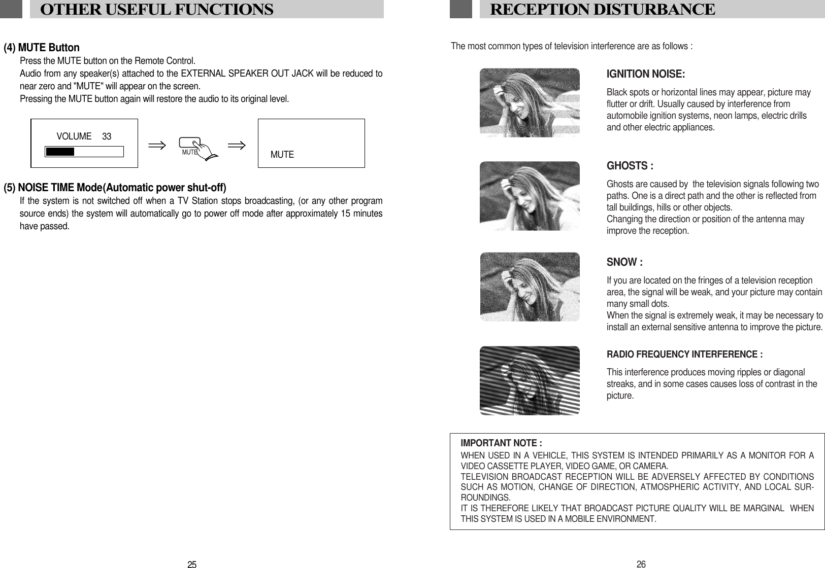 The most common types of television interference are as follows :IGNITION NOISE:Black spots or horizontal lines may appear, picture may flutter or drift. Usually caused by interference from automobile ignition systems, neon lamps, electric drillsand other electric appliances.GHOSTS :Ghosts are caused by  the television signals following two paths. One is a direct path and the other is reflected fromtall buildings, hills or other objects. Changing the direction or position of the antenna mayimprove the reception.SNOW : If you are located on the fringes of a television reception area, the signal will be weak, and your picture may containmany small dots. When the signal is extremely weak, it may be necessary to install an external sensitive antenna to improve the picture.RADIO FREQUENCY INTERFERENCE : This interference produces moving ripples or diagonal streaks, and in some cases causes loss of contrast in thepicture.IMPORTANT NOTE :WHEN USED IN A VEHICLE, THIS SYSTEM IS INTENDED PRIMARILY AS A MONITOR FOR AVIDEO CASSETTE PLAYER, VIDEO GAME, OR CAMERA.TELEVISION BROADCAST RECEPTION WILL BE ADVERSELY AFFECTED BY CONDITIONSSUCH AS MOTION, CHANGE OF DIRECTION, ATMOSPHERIC ACTIVITY, AND LOCAL SUR-ROUNDINGS.IT IS THEREFORE LIKELY THAT BROADCAST PICTURE QUALITY WILL BE MARGINAL  WHENTHIS SYSTEM IS USED IN A MOBILE ENVIRONMENT.26RECEPTION DISTURBANCE(4) MUTE ButtonPress the MUTE button on the Remote Control. Audio from any speaker(s) attached to the EXTERNAL SPEAKER OUT JACK will be reduced tonear zero and "MUTE" will appear on the screen. Pressing the MUTE button again will restore the audio to its original level. (5) NOISE TIME Mode(Automatic power shut-off)If the system is not switched off when a TV Station stops broadcasting, (or any other programsource ends) the system will automatically go to power off mode after approximately 15 minuteshave passed. 25OTHER USEFUL FUNCTIONSVOLUME   33MUTE