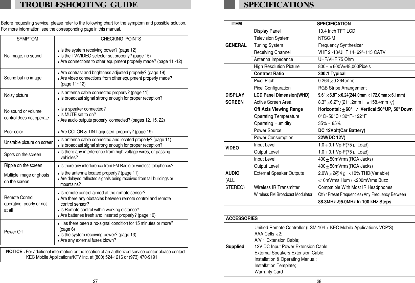 ITEM SPECIFICATIONDisplay Panel 10.4 Inch TFT LCDTelevision System NTSC-MGENERAL Tuning System Frequency SynthesizerReceiving Channel VHF 2~13/UHF 14~69/+113 CATVAntenna Impedance UHF/VHF 75 OhmHigh Resolution Picture 800H 600V=48,000PixelsContrast Ratio 300:1 TypicalPixel Pitch 0.264 0.264(mm)Pixel Configuration RGB Stripe ArrangementDISPLAYLCD Panel Dimension(WHD)9.6" 6.8" 0.24(244.0mm 172.0mm 6.1mm)SCREEN Active Screen Area 8.3" 6.2" (211.2mm H 158.4mm  )Off Axis Viewing Range Horizontal: 60 Vertical:50 UP, 50 DownOperating Temperature 0 C~50 C / 32 F~122 FOperating Humidity 35% ~ 85%Power Source DC 12Volt(Car Battery)Power Consumption 22W(DC 12V)VIDEO Input Level 1.0 0.1 Vp-P(75 Load)Output Level 1.0 0.1 Vp-P(75 Load)Input Level 400 50mVrms(RCA Jacks)Output Level 400 50mVrms(RCA Jacks)AUDIO External Speaker Outputs 2.0W 2@4 , <10% THD(Variable)(ALL <10mVrms Hum / <200mVrms BuzzSTEREO) Wireless IR Transmitter Compatible With Most IR HeadphonesWireless FM Broadcast Modulator Off+4Preset Frequencies+Any Frequency Between88.3MHz~95.0MHz In 100 kHz StepsUnified Remote Controller (LSM-104 + KEC Mobile Applications VCP'S);AAA Cells 2;A/V 1 Extension Cable;Supplied 12V DC Input Power Extension Cable;External Speakers Extension Cable;Installation &amp; Operating Manual;Installation Template;Warranty CardACCESSORIES28SPECIFICATIONSBefore requesting service, please refer to the following chart for the symptom and possible solution.For more information, see the corresponding page in this manual. SYMPTOMNo image, no sound Is the system receiving power? (page 12)Is the TV/VIDEO selector set properly? (page 15)Are connections to other equipment properly made? (page 11~12)Sound but no image Are contrast and brightness adjusted properly? (page 19)Are video connections from other equipment properly made?(page 11~12)Unstable picture on screen Is antenna cable connected and located properly? (page 11)Is broadcast signal strong enough for proper reception?Spots on the screen Is there any interference from high voltage wires, or passing vehicles?Ripple on the screenIs there any interference from FM Radio or wireless telephones?Power OffHas there been a no-signal condition for 15 minutes or more? (page 6)Is the system receiving power? (page 13)Are any external fuses blown?Multiple image or ghostson the screenIs the antenna located properly? (page 11)Are delayed reflected signals being received from tall buildings or  mountains?Remote Control operating  poorly or not at allIs remote control aimed at the remote sensor? Are there any obstacles between remote control and remotecontrol sensor?Is Remote control within working distance? Are batteries fresh and inserted properly? (page 10)Noisy picture Is antenna cable connected properly? (page 11)Is broadcast signal strong enough for proper reception? No sound or volume control does not operateIs a speaker connected? Is MUTE set to on? Are audio outputs properly  connected? (pages 12, 15, 22)Poor color  Are COLOR &amp; TINT adjusted  properly? (page 19)CHECKING  POINTSNOTICE : For additional information or the location of an authorized service center please contactKEC Mobile Applications/KTV Inc. at (800) 524-1216 or (973) 470-9191.27TROUBLESHOOTING  GUIDE 