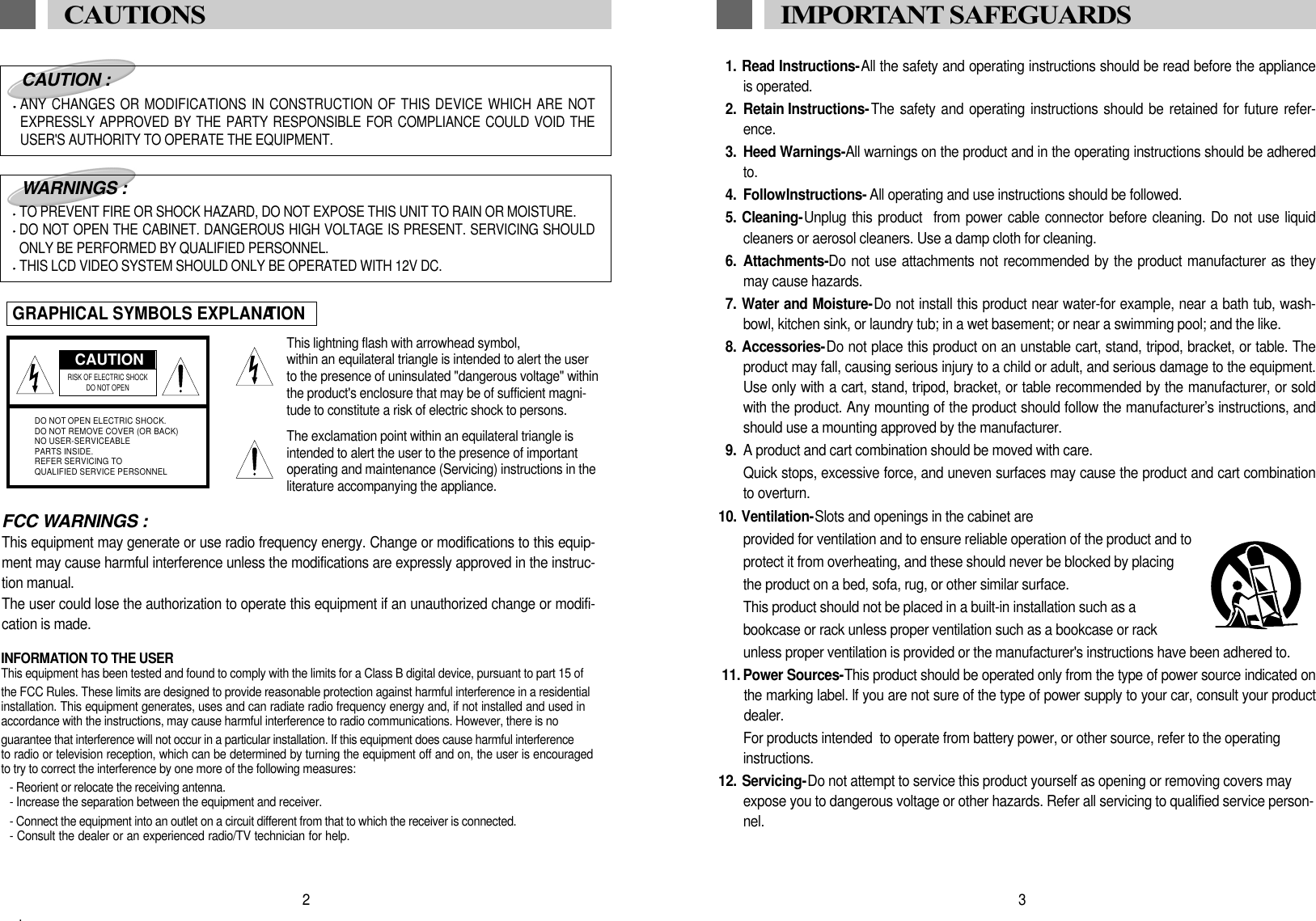 1. Read Instructions-All the safety and operating instructions should be read before the applianceis operated.2. Retain Instructions-The safety and operating instructions should be retained for future refer-ence.3. Heed Warnings-All warnings on the product and in the operating instructions should be adheredto.4. Follow Instructions- All operating and use instructions should be followed.5. Cleaning-Unplug this product  from power cable connector before cleaning. Do not use liquidcleaners or aerosol cleaners. Use a damp cloth for cleaning.6. Attachments-Do not use attachments not recommended by the product manufacturer as theymay cause hazards.7. Water and Moisture-Do not install this product near water-for example, near a bath tub, wash-bowl, kitchen sink, or laundry tub; in a wet basement; or near a swimming pool; and the like.8. Accessories-Do not place this product on an unstable cart, stand, tripod, bracket, or table. Theproduct may fall, causing serious injury to a child or adult, and serious damage to the equipment.Use only with a cart, stand, tripod, bracket, or table recommended by the manufacturer, or soldwith the product. Any mounting of the product should follow the manufacturer&rsquo;s instructions, andshould use a mounting approved by the manufacturer.9. A product and cart combination should be moved with care.Quick stops, excessive force, and uneven surfaces may cause the product and cart combinationto overturn.10. Ventilation-Slots and openings in the cabinet are provided for ventilation and to ensure reliable operation of the product and to protect it from overheating, and these should never be blocked by placing the product on a bed, sofa, rug, or other similar surface. This product should not be placed in a built-in installation such as a  bookcase or rack unless proper ventilation such as a bookcase or rack unless proper ventilation is provided or the manufacturer's instructions have been adhered to.11. Power Sources-This product should be operated only from the type of power source indicated onthe marking label. lf you are not sure of the type of power supply to your car, consult your productdealer.For products intended  to operate from battery power, or other source, refer to the operating instructions.12. Servicing-Do not attempt to service this product yourself as opening or removing covers mayexpose you to dangerous voltage or other hazards. Refer all servicing to qualified service person-nel.3IMPORTANT SAFEGUARDS FCC WARNINGS :This equipment may generate or use radio frequency energy. Change or modifications to this equip-ment may cause harmful interference unless the modifications are expressly approved in the instruc-tion manual.The user could lose the authorization to operate this equipment if an unauthorized change or modifi-cation is made.CAUTIONRISK OF ELECTRIC SHOCK DO NOT OPENDO NOT OPEN ELECTRIC SHOCK.DO NOT REMOVE COVER (OR BACK)NO USER-SERVICEABLEPARTS INSIDE.REFER SERVICING TOQUALIFIED SERVICE PERSONNELCAUTION :ANY CHANGES OR MODIFICATIONS IN CONSTRUCTION OF THIS DEVICE WHICH ARE NOTEXPRESSLY APPROVED BY THE PARTY RESPONSIBLE FOR COMPLIANCE COULD VOID THEUSER'S AUTHORITY TO OPERATE THE EQUIPMENT.WARNINGS :TO PREVENT FIRE OR SHOCK HAZARD, DO NOT EXPOSE THIS UNIT TO RAIN OR MOISTURE.DO NOT OPEN THE CABINET. DANGEROUS HIGH VOLTAGE IS PRESENT. SERVICING SHOULDONLY BE PERFORMED BY QUALIFIED PERSONNEL.THIS LCD VIDEO SYSTEM SHOULD ONLY BE OPERATED WITH 12V DC.GRAPHICAL SYMBOLS EXPLANATIONThis lightning flash with arrowhead symbol, within an equilateral triangle is intended to alert the userto the presence of uninsulated "dangerous voltage" withinthe product's enclosure that may be of sufficient magni-tude to constitute a risk of electric shock to persons.The exclamation point within an equilateral triangle isintended to alert the user to the presence of importantoperating and maintenance (Servicing) instructions in theliterature accompanying the appliance.2CAUTIONS INFORMATION TO THE USERThis equipment has been tested and found to comply with the limits for a Class B digital device, pursuant to part 15 of the FCC Rules. These limits are designed to provide reasonable protection against harmful interference in a residential installation. This equipment generates, uses and can radiate radio frequency energy and, if not installed and used in accordance with the instructions, may cause harmful interference to radio communications. However, there is no guarantee that interference will not occur in a particular installation. If this equipment does cause harmful interference to radio or television reception, which can be determined by turning the equipment off and on, the user is encouraged to try to correct the interference by one more of the following measures:- Reorient or relocate the receiving antenna.- Increase the separation between the equipment and receiver.- Connect the equipment into an outlet on a circuit different from that to which the receiver is connected.- Consult the dealer or an experienced radio/TV technician for help..