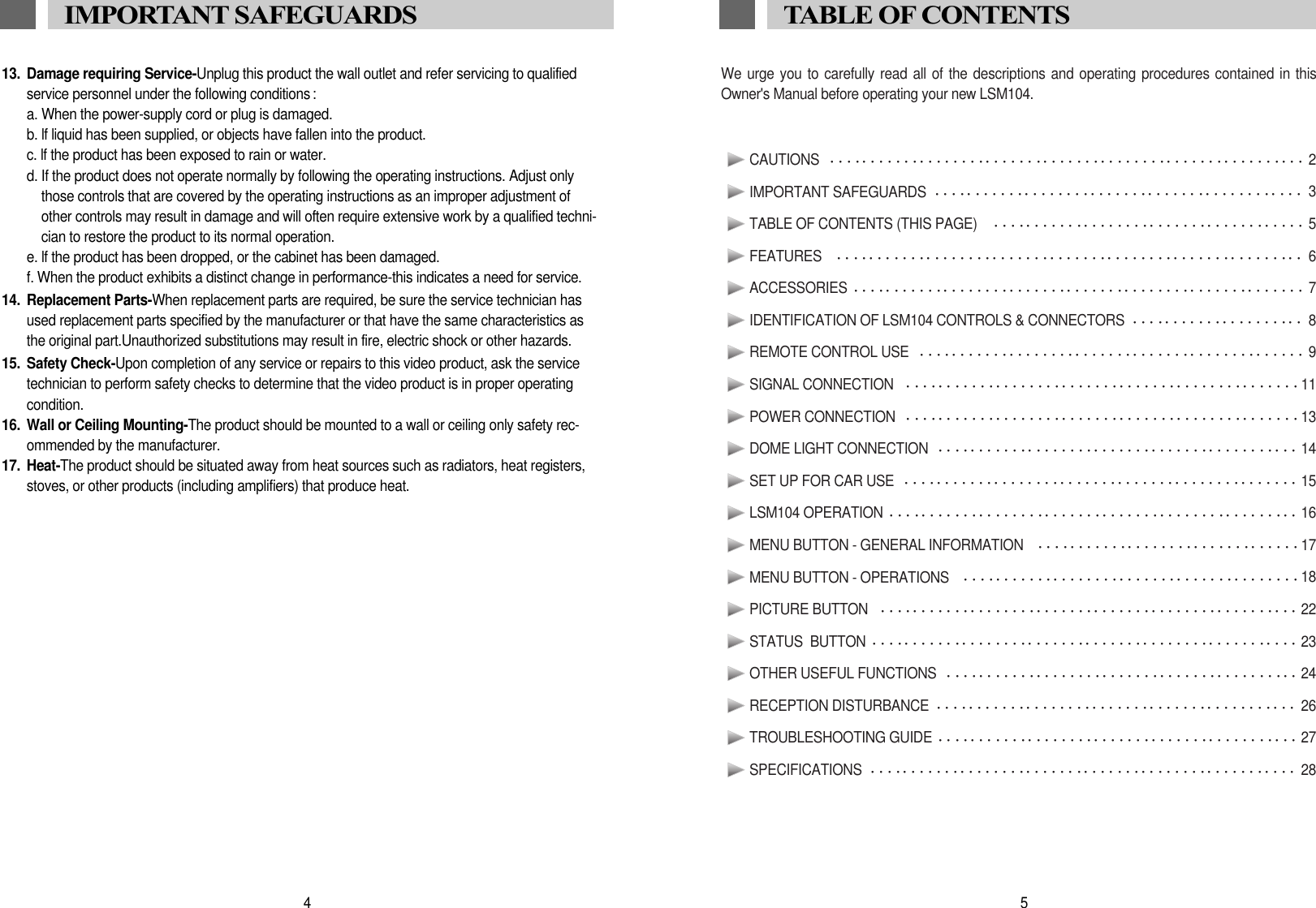 We urge you to carefully read all of the descriptions and operating procedures contained in thisOwner's Manual before operating your new LSM104.CAUTIONS  2IMPORTANT SAFEGUARDS  3TABLE OF CONTENTS (THIS PAGE)   5FEATURES   6ACCESSORIES  7IDENTIFICATION OF LSM104 CONTROLS &amp; CONNECTORS  8REMOTE CONTROL USE  9SIGNAL CONNECTION   11POWER CONNECTION 13DOME LIGHT CONNECTION  14SET UP FOR CAR USE   15LSM104 OPERATION 16MENU BUTTON - GENERAL INFORMATION  17MENU BUTTON - OPERATIONS  18PICTURE BUTTON   22STATUS  BUTTON  23OTHER USEFUL FUNCTIONS  24RECEPTION DISTURBANCE  26TROUBLESHOOTING GUIDE 27SPECIFICATIONS  285TABLE OF CONTENTS13. Damage requiring Service-Unplug this product the wall outlet and refer servicing to qualifiedservice personnel under the following conditions :a. When the power-supply cord or plug is damaged.b. lf liquid has been supplied, or objects have fallen into the product.c. lf the product has been exposed to rain or water.d. If the product does not operate normally by following the operating instructions. Adjust onlythose controls that are covered by the operating instructions as an improper adjustment ofother controls may result in damage and will often require extensive work by a qualified techni-cian to restore the product to its normal operation.e. lf the product has been dropped, or the cabinet has been damaged.f. When the product exhibits a distinct change in performance-this indicates a need for service.14. Replacement Parts-When replacement parts are required, be sure the service technician hasused replacement parts specified by the manufacturer or that have the same characteristics asthe original part.Unauthorized substitutions may result in fire, electric shock or other hazards.15. Safety Check-Upon completion of any service or repairs to this video product, ask the servicetechnician to perform safety checks to determine that the video product is in proper operatingcondition.16. Wall or Ceiling Mounting-The product should be mounted to a wall or ceiling only safety rec-ommended by the manufacturer.17. Heat-The product should be situated away from heat sources such as radiators, heat registers,stoves, or other products (including amplifiers) that produce heat.4IMPORTANT SAFEGUARDS 