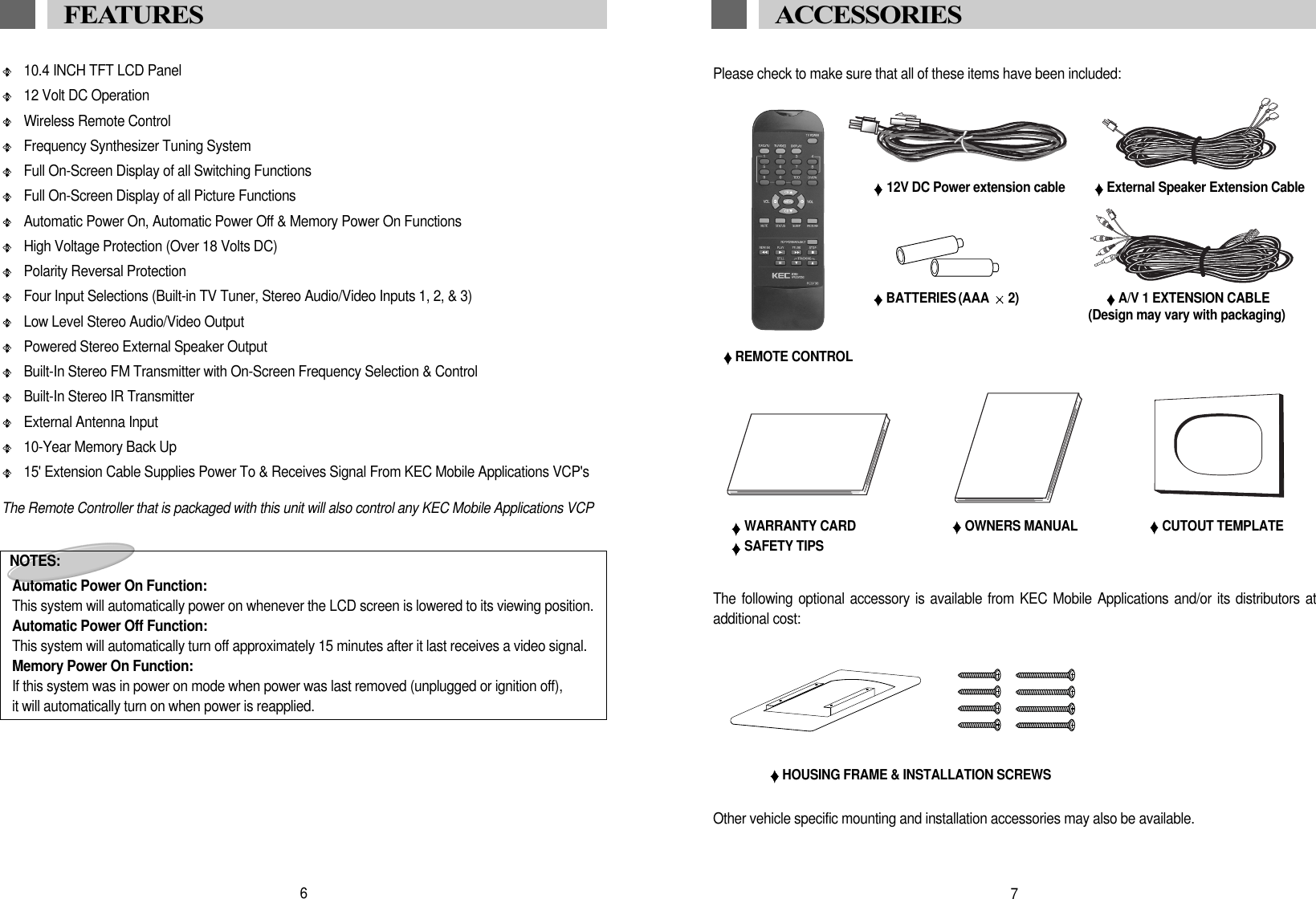 10.4 INCH TFT LCD Panel12 Volt DC OperationWireless Remote ControlFrequency Synthesizer Tuning SystemFull On-Screen Display of all Switching FunctionsFull On-Screen Display of all Picture FunctionsAutomatic Power On, Automatic Power Off &amp; Memory Power On FunctionsHigh Voltage Protection (Over 18 Volts DC)Polarity Reversal ProtectionFour Input Selections (Built-in TV Tuner, Stereo Audio/Video Inputs 1, 2, &amp; 3) Low Level Stereo Audio/Video OutputPowered Stereo External Speaker OutputBuilt-In Stereo FM Transmitter with On-Screen Frequency Selection &amp; ControlBuilt-In Stereo IR TransmitterExternal Antenna Input10-Year Memory Back Up15' Extension Cable Supplies Power To &amp; Receives Signal From KEC Mobile Applications VCP'sThe Remote Controller that is packaged with this unit will also control any KEC Mobile Applications VCPNOTES:Automatic Power On Function:This system will automatically power on whenever the LCD screen is lowered to its viewing position.Automatic Power Off Function:This system will automatically turn off approximately 15 minutes after it last receives a video signal.Memory Power On Function:If this system was in power on mode when power was last removed (unplugged or ignition off),it will automatically turn on when power is reapplied.6FEATURES Please check to make sure that all of these items have been included:REMOTE CONTROLA/V 1 EXTENSION CABLE(Design may vary with packaging)BATTERIES (AAA  2)WARRANTY CARDSAFETY TIPSOWNERS MANUALACCESSORIES HOUSING FRAME &amp; INSTALLATION SCREWS7CUTOUT TEMPLATEOther vehicle specific mounting and installation accessories may also be available.The following optional accessory is available from KEC Mobile Applications and/or its distributors atadditional cost:12V DC Power extension cable External Speaker Extension Cable