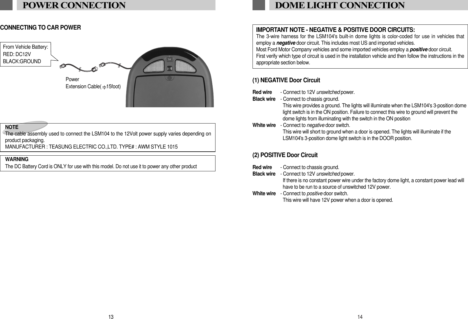 14DOME LIGHT CONNECTION(1) NEGATIVE Door CircuitRed wire - Connect to 12V unswitched power.Black wire - Connect to chassis ground.This wire provides a ground. The lights will illuminate when the LSM104's 3-position domelight switch is in the ON position. Failure to connect this wire to ground will prevent thedome lights from illuminating with the switch in the ON position White wire - Connect to negative door switch.This wire will short to ground when a door is opened. The lights will illuminate if theLSM104's 3-position dome light switch is in the DOOR position.(2) POSITIVE Door CircuitRed wire - Connect to chassis ground.Black wire - Connect to 12V unswitched power.If there is no constant power wire under the factory dome light, a constant power lead willhave to be run to a source of unswitched 12V power.White wire - Connect to positive door switch.This wire will have 12V power when a door is opened.IMPORTANT NOTE - NEGATIVE &amp; POSITIVE DOOR CIRCUITS:The 3-wire harness for the LSM104's built-in dome lights is color-coded for use in vehicles thatemploy a negative door circuit. This includes most US and imported vehicles.Most Ford Motor Company vehicles and some imported vehicles employ a positive door circuit.First verify which type of circuit is used in the installation vehicle and then follow the instructions in theappropriate section below. 13POWER CONNECTIONNOTE The cable assembly used to connect the LSM104 to the 12Volt power supply varies depending onproduct packaging.MANUFACTURER : TEASUNG ELECTRIC CO.,LTD. TYPE# : AWM STYLE 1015WARNINGThe DC Battery Cord is ONLY for use with this model. Do not use it to power any other productFrom Vehicle Battery:RED: DC12VBLACK:GROUNDPowerExtension Cable( 15foot)CONNECTING TO CAR POWER