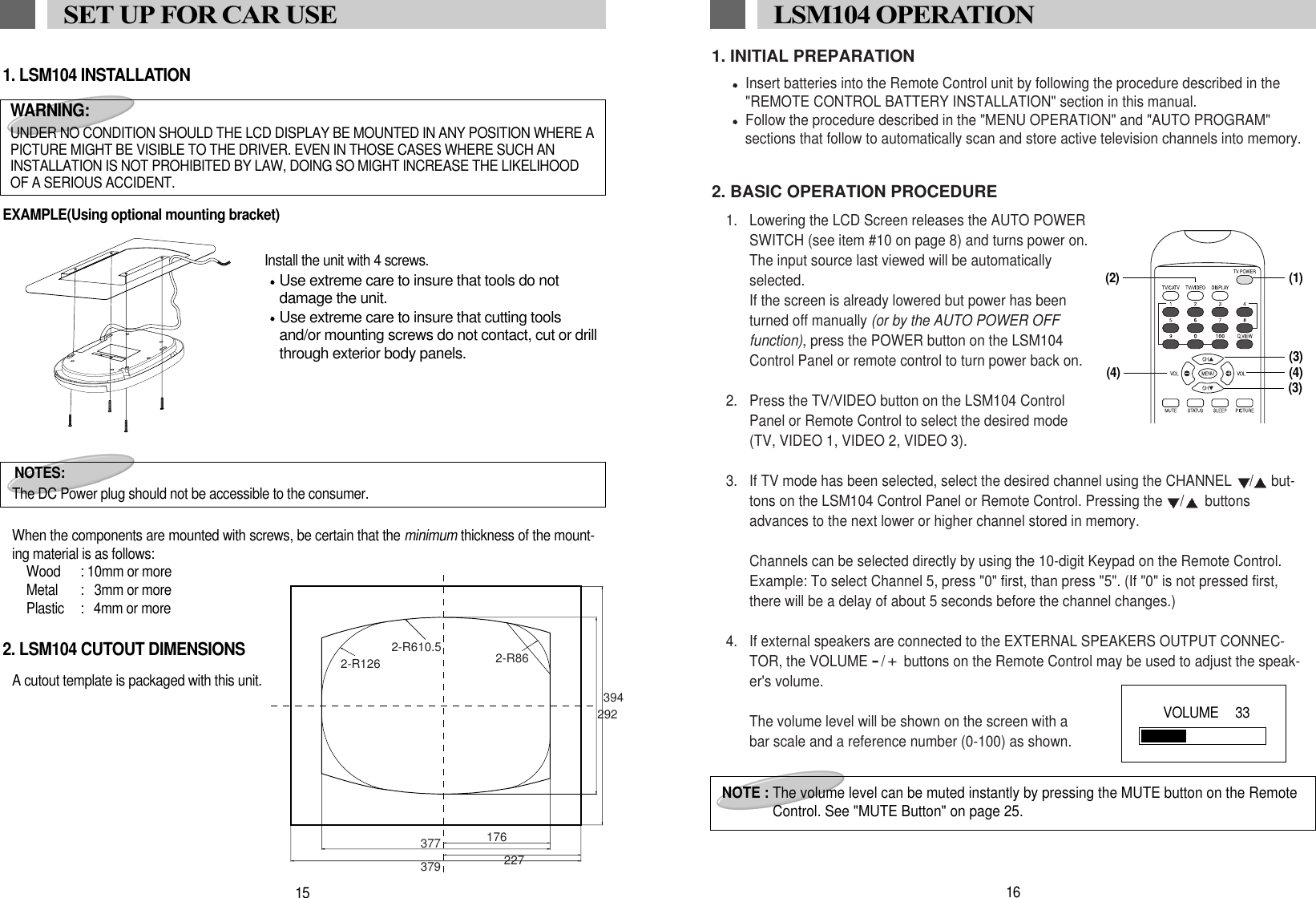 1. INITIAL PREPARATIONInsert batteries into the Remote Control unit by following the procedure described in the"REMOTE CONTROL BATTERY INSTALLATION" section in this manual.Follow the procedure described in the "MENU OPERATION" and "AUTO PROGRAM" sections that follow to automatically scan and store active television channels into memory.2. BASIC OPERATION PROCEDURE1. Lowering the LCD Screen releases the AUTO POWERSWITCH (see item #10 on page 8) and turns power on.The input source last viewed will be automaticallyselected. If the screen is already lowered but power has beenturned off manually (or by the AUTO POWER OFFfunction), press the POWER button on the LSM104Control Panel or remote control to turn power back on.2.  Press the TV/VIDEO button on the LSM104 ControlPanel or Remote Control to select the desired mode(TV, VIDEO 1, VIDEO 2, VIDEO 3).3.  If TV mode has been selected, select the desired channel using the CHANNEL  / but-tons on the LSM104 Control Panel or Remote Control. Pressing the  / buttonsadvances to the next lower or higher channel stored in memory.Channels can be selected directly by using the 10-digit Keypad on the Remote Control.Example: To select Channel 5, press "0" first, than press "5". (If "0" is not pressed first,there will be a delay of about 5 seconds before the channel changes.)4.  If external speakers are connected to the EXTERNAL SPEAKERS OUTPUT CONNEC-TOR, the VOLUME -/+buttons on the Remote Control may be used to adjust the speak-er's volume. The volume level will be shown on the screen with abar scale and a reference number (0-100) as shown. 16LSM104 OPERATION NOTE : The volume level can be muted instantly by pressing the MUTE button on the RemoteControl. See "MUTE Button" on page 25.(1)(3)(4) (4)(3)VOLUME   33(2)1. LSM104 INSTALLATIONEXAMPLE(Using optional mounting bracket)               Install the unit with 4 screws.Use extreme care to insure that tools do notdamage the unit.Use extreme care to insure that cutting toolsand/or mounting screws do not contact, cut or drillthrough exterior body panels.When the components are mounted with screws, be certain that the minimum thickness of the mount-ing material is as follows:Wood : 10mm or moreMetal :   3mm or morePlastic :  4mm or more2. LSM104 CUTOUT DIMENSIONSA cutout template is packaged with this unit.15SET UP FOR CAR USENOTES:The DC Power plug should not be accessible to the consumer.WARNING:UNDER NO CONDITION SHOULD THE LCD DISPLAY BE MOUNTED IN ANY POSITION WHERE APICTURE MIGHT BE VISIBLE TO THE DRIVER. EVEN IN THOSE CASES WHERE SUCH ANINSTALLATION IS NOT PROHIBITED BY LAW, DOING SO MIGHT INCREASE THE LIKELIHOODOF A SERIOUS ACCIDENT. 3942-R610.52-R126 2-R86176377379 227292