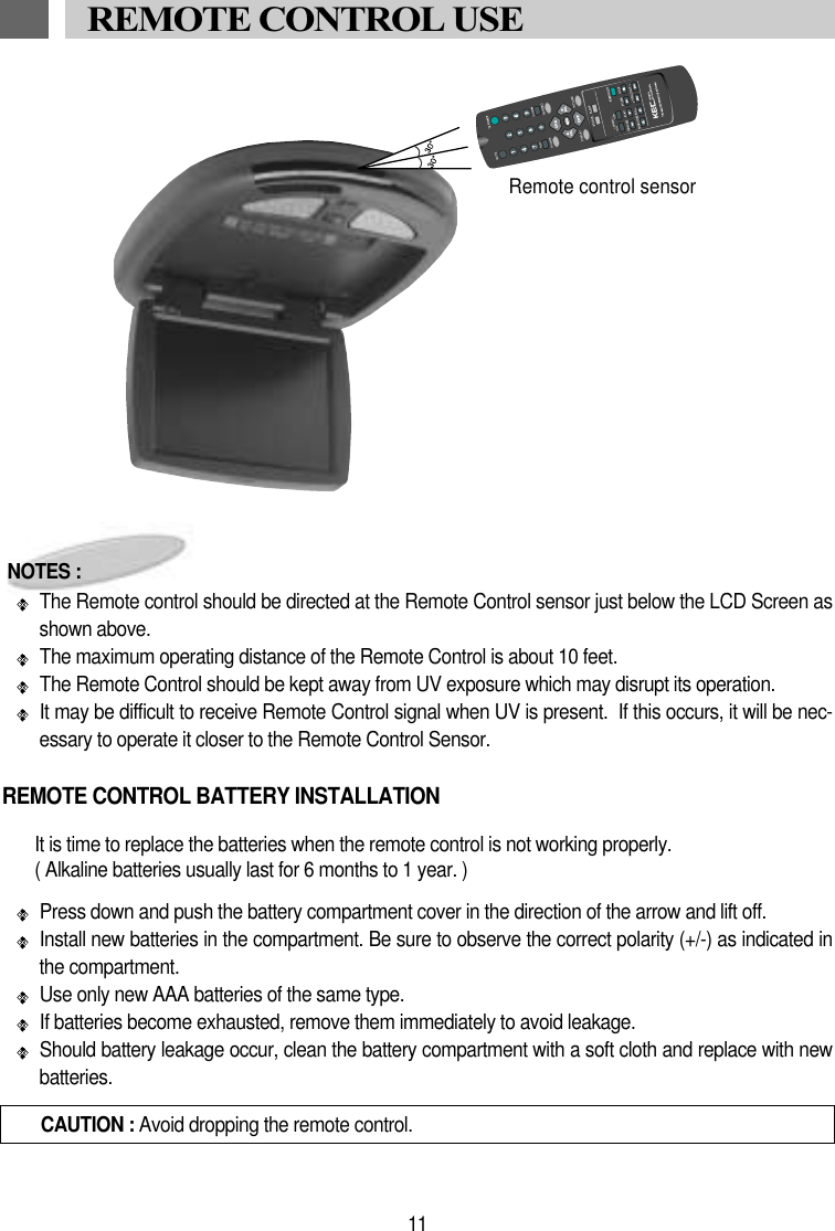 11REMOTE CONTROL USECAUTION : Avoid dropping the remote control.NOTES :The Remote control should be directed at the Remote Control sensor just below the LCD Screen asshown above. The maximum operating distance of the Remote Control is about 10 feet.The Remote Control should be kept away from UV exposure which may disrupt its operation.It may be difficult to receive Remote Control signal when UV is present.  If this occurs, it will be nec-essary to operate it closer to the Remote Control Sensor.It is time to replace the batteries when the remote control is not working properly.( Alkaline batteries usually last for 6 months to 1 year. )Press down and push the battery compartment cover in the direction of the arrow and lift off. Install new batteries in the compartment. Be sure to observe the correct polarity (+/-) as indicated inthe compartment. Use only new AAA batteries of the same type. If batteries become exhausted, remove them immediately to avoid leakage. Should battery leakage occur, clean the battery compartment with a soft cloth and replace with newbatteries.REMOTE CONTROL BATTERY INSTALLATIONRemote control sensor