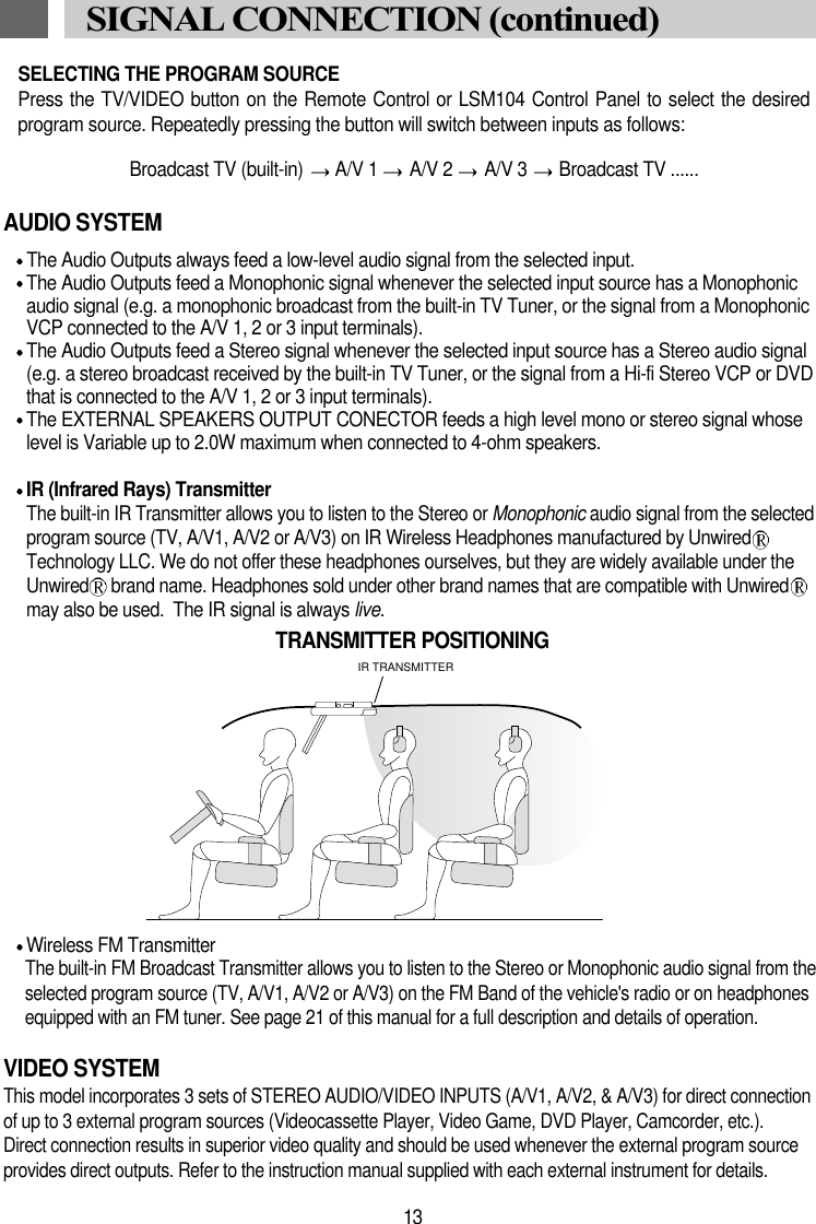 AUDIO SYSTEMThe Audio Outputs always feed a low-level audio signal from the selected input.The Audio Outputs feed a Monophonic signal whenever the selected input source has a Monophonicaudio signal (e.g. a monophonic broadcast from the built-in TV Tuner, or the signal from a MonophonicVCP connected to the A/V 1, 2 or 3 input terminals).The Audio Outputs feed a Stereo signal whenever the selected input source has a Stereo audio signal(e.g. a stereo broadcast received by the built-in TV Tuner, or the signal from a Hi-fi Stereo VCP or DVDthat is connected to the A/V 1, 2 or 3 input terminals).The EXTERNAL SPEAKERS OUTPUT CONECTOR feeds a high level mono or stereo signal whoselevel is Variable up to 2.0W maximum when connected to 4-ohm speakers.IR (Infrared Rays) TransmitterThe built-in IR Transmitter allows you to listen to the Stereo or Monophonic audio signal from the selectedprogram source (TV, A/V1, A/V2 or A/V3) on IR Wireless Headphones manufactured by UnwiredTechnology LLC. We do not offer these headphones ourselves, but they are widely available under theUnwired brand name. Headphones sold under other brand names that are compatible with Unwiredmay also be used.  The IR signal is always live.Wireless FM TransmitterThe built-in FM Broadcast Transmitter allows you to listen to the Stereo or Monophonic audio signal from theselected program source (TV, A/V1, A/V2 or A/V3) on the FM Band of the vehicle's radio or on headphonesequipped with an FM tuner. See page 21 of this manual for a full description and details of operation.VIDEO SYSTEMThis model incorporates 3 sets of STEREO AUDIO/VIDEO INPUTS (A/V1, A/V2, &amp; A/V3) for direct connectionof up to 3 external program sources (Videocassette Player, Video Game, DVD Player, Camcorder, etc.).Direct connection results in superior video quality and should be used whenever the external program sourceprovides direct outputs. Refer to the instruction manual supplied with each external instrument for details.13SIGNAL CONNECTION (continued)IR TRANSMITTERTRANSMITTER POSITIONINGSELECTING THE PROGRAM SOURCEPress the TV/VIDEO button on the Remote Control or LSM104 Control Panel to select the desiredprogram source. Repeatedly pressing the button will switch between inputs as follows:Broadcast TV (built-in)  A/V 1  A/V 2  A/V 3  Broadcast TV ......
